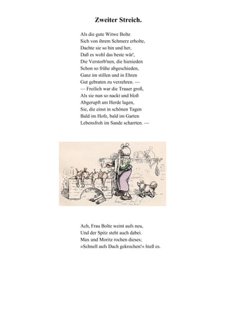 Zweiter Streich.
Als die gute Witwe Bolte
Sich von ihrem Schmerz erholte,
Dachte sie so hin und her,
Daß es wohl das beste wär',
Die Verstorb'nen, die hienieden
Schon so frühe abgeschieden,
Ganz im stillen und in Ehren
Gut gebraten zu verzehren. —
— Freilich war die Trauer groß,
Als sie nun so nackt und bloß
Abgerupft am Herde lagen,
Sie, die einst in schönen Tagen
Bald im Hofe, bald im Garten
Lebensfroh im Sande scharrten. —

Ach, Frau Bolte weint aufs neu,
Und der Spitz steht auch dabei.
Max und Moritz rochen dieses;
»Schnell aufs Dach gekrochen!« hieß es.

 