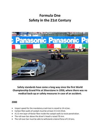 Formula One
Safety in the 21st Century
Safety standards have come a long way since the first World
Championship Grand Prix at Silverstone in 1950, where there was no
medical back-up or safety measures in case of an accident.
2000
 Impact speed for the mandatory crash test is raised to 14 m/sec.
 Carbon fibre walls of cockpit must be at least 3.5 mm thick.
 A 2.5 mm layer of Kevlar fibre inside the cockpit walls to resist penetration.
 The roll-over bar above the driver’s head is raised 70 mm.
 The roll-over bar must be able to withstand a lateral force of 2.4 tons.
 