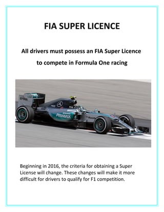 FIA SUPER LICENCE
All drivers must possess an FIA Super Licence
to compete in Formula One racing
Beginning in 2016, the criteria for obtaining a Super
License will change. These changes will make it more
difficult for drivers to qualify for F1 competition.
 