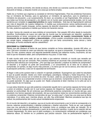 duerme, otro donde se divierte, otro donde se educa, otro donde va a sanarse cuando se enferma. Primero
descubrió el trabajo, y después inventó una cosa que se llama empleo.

Hablo de un hombre que organiza su sociedad en términos fragmentados. Para los problemas financieros
hay un ministerio de finanzas, para la agricultura un ministerio de agricultura, para la enseñanza un
ministerio de educación, y así sucesivamente. Es decir, se consolida un ser fragmentado. Ello conduce a
que todas sus formas de percepción y de relación con el mundo sean exclusivamente locales, con lo cual
perdemos por completo lo capacidad primitiva de captar totalidades. Este tipo de fragmentación estimuló
aún más el desarrollo de nuestra inteligencia. A medida que evolucionamos vamos perfeccionando (¿lo
perfeccionamos?) nuestro lenguaje, somos capaces de describir situaciones, eventos, objetos, procesos.
Es más, podemos explicarlos a medida que hemos ido haciendo ciencia.

Es decir, hemos ido creando en esos ámbitos el conocimiento. Han pasado 400 años desde la revolución
científica. Confrontados de nuevo con este tipo de mundo que he comenzado por describir, quedamos
desconcertados al tomar conciencia del extraordinario aumento de nuestro conocimiento frente al
incremento de un mundo caótico y descontrolado. ¿Cómo pueden consolidarse estas dos realidades,
por simple lógica, antagónicas? ¿Cómo es posible que con tanto conocimiento, tanta ciencia y tanta
tecnología, el mundo resultante sea tan catastrófico?

DESCRIBIR Vs COMPRENDER
Pienso que ello obedece al hecho de que hemos cometido en forma sistemática, durante 400 años, un
error. Ese error consiste en creer que describir mas explicar, es igual a comprender. Y comprender es otra
cosa. Es más, quisiera colocar una segunda banderilla diciendo que sabemos mucho, muchísimo, tal vez
todo lo que es necesario saber, pero comprendemos muy poco. O casi nada.

Si este mundo está como está, tal vez se debe a que estamos viviendo un mundo que necesita ser
comprendido, más que ser conocido. Pero nosotros insistimos en acumular más conocimientos sobre él y
rehuimos todo esfuerzo por comprender. ¿Por qué digo que describir y explicar es distinto de comprender?
El describir y el explicar es parte del conocimiento, y el conocimiento es el reino de la ciencia. El
comprender, en cambio, es algo mucho más profundo, y no tiene que ver con la ciencia, sino más bien con
la percepción profunda, o sea con la capacidad de iluminación.

Al llegar o este punto quisiera traer a colación mi ejemplo predilecto: Supongamos que usted ha estudiado
lo que se puede estudiar, desde una visión sociológica, psicológica, biológica y hasta bioquímica, de un
fenómeno que se conoce con el nombre de amor. Es decir, usted es una persona experta en el tema del
amor. Pero nunca va a comprender el amor a menos que se enamore. Comprender el amor no es algo que
se puede aprender. Es algo que se puede vivir. Nadie comprende el dolor mientras no lo sufra así se lo
hayan descrito de mil maneras.

Lo que estoy diciendo es que sólo podemos comprender aquello de lo cual somos capaces de formar parte
y poner en práctica. Aquello con lo cual somos capaces de integrarnos. Aquello que somos capaces de
penetrar en profundidad. De ahí entonces que difícilmente podemos comprender un mundo del que, para
estudiarlo nos hemos separado del propósito, del que acumulamos todos los conocimientos posibles pero
no podemos comprender. Estamos convencidos de que “yo estoy aquí” y fuera hay una cosa que se llama
naturaleza. O yo estoy aquí, mientras afuera, por allá, hay enfermedad. Mientras prevalezca ese tipo de
actitud, los predicamentos del mundo actual inevitablemente empeoraran.

En el mundo del describir y el explicar, que es el mundo del conocimiento y por lo tonto le corresponde a lo
ciencia, estamos acostumbrados o detectar problemas y diseñar soluciones. Tanto es así, que cualquier
cosa que nos perturba la identificamos de inmediato como un problema que debe ser resuelto. Es el
impulso natural de nuestra domesticación a partir de la revolución científico, a partir de la creación del ser
humano fragmentado. Es obvio que el daño ecológico y la contaminación ambiental son problemas que
debemos atacar. El hambre es un problema que preciso solución. Esto es perfectamente legítimo si
                                                                                                            2
 