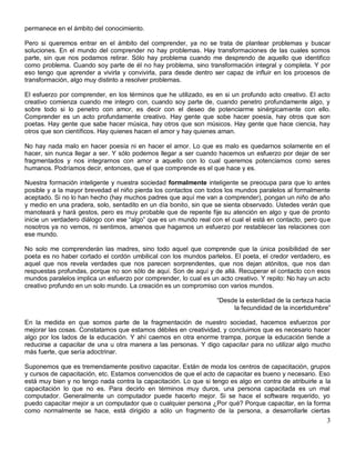 permanece en el ámbito del conocimiento.

Pero si queremos entrar en el ámbito del comprender, ya no se trata de plantear problemas y buscar
soluciones. En el mundo del comprender no hay problemas. Hay transformaciones de las cuales somos
parte, sin que nos podamos retirar. Sólo hay problema cuando me desprendo de aquello que identifico
como problema. Cuando soy parte de él no hay problema, sino transformación integral y completa. Y por
eso tengo que aprender a vivirla y convivirla, para desde dentro ser capaz de influir en los procesos de
transformación, algo muy distinto a resolver problemas.

El esfuerzo por comprender, en los términos que he utilizado, es en si un profundo acto creativo. El acto
creativo comienza cuando me integro con, cuando soy parte de, cuando penetro profundamente algo, y
sobre todo si lo penetro con amor, es decir con el deseo de potenciarme sinérgicamente con ello.
Comprender es un acto profundamente creativo. Hay gente que sobe hacer poesía, hay otros que son
poetas. Hay gente que sabe hacer música, hay otros que son músicos. Hay gente que hace ciencia, hay
otros que son científicos. Hay quienes hacen el amor y hay quienes aman.

No hay nada malo en hacer poesía ni en hacer el amor. Lo que es malo es quedarnos solamente en el
hacer, sin nunca llegar a ser. Y sólo podemos llegar a ser cuando hacemos un esfuerzo por dejar de ser
fragmentados y nos integrarnos con amor a aquello con lo cual queremos potenciamos como seres
humanos. Podríamos decir, entonces, que el que comprende es el que hace y es.

Nuestra formación inteligente y nuestra sociedad formalmente inteligente se preocupa para que lo antes
posible y a la mayor brevedad el niño pierda los contactos con todos los mundos paralelos al formalmente
aceptado. Si no lo han hecho (hay muchos padres que aquí me van a comprender), pongan un niño de año
y medio en una pradera, solo, sentadito en un día bonito, sin que se sienta observado. Ustedes verán que
manoteará y hará gestos, pero es muy probable que de repente fije su atención en algo y que de pronto
inicie un verdadero diálogo con ese “algo” que es un mundo real con el cual el está en contacto, pero que
nosotros ya no vemos, ni sentimos, amenos que hagamos un esfuerzo por restablecer las relaciones con
ese mundo.

No solo me comprenderán las madres, sino todo aquel que comprende que la única posibilidad de ser
poeta es no haber cortado el cordón umbilical con los mundos parlelos. El poeta, el credor verdadero, es
aquel que nos revela verdades que nos parecen sorprendentes, que nos dejan atónitos, que nos dan
respuestas profundas, porque no son sólo de aquí. Son de aquí y de allá. Recuperar el contacto co n esos
mundos paralelos implica un esfuerzo por comprender, lo cual es un acto creativo. Y repito: No hay un acto
creativo profundo en un solo mundo. La creación es un compromiso con varios mundos.

                                                                  “Desde la esterilidad de la certeza hacia
                                                                       la fecundidad de la incertidumbre”

En la medida en que somos parte de la fragmentación de nuestro sociedad, hacemos esfuerzos por
mejorar las cosas. Constatamos que estamos débiles en creatividad, y concluimos que es necesario hacer
algo por los lados de la educación. Y ahí caemos en otra enorme trampa, porque la educación tiende a
reducirse a capacitar de una u otra manera a las personas. Y digo capacitar para no utilizar algo mucho
más fuerte, que sería adoctrinar.

Suponemos que es tremendamente positivo capacitar. Están de moda los centros de capacitación, grupos
y cursos de capacitación, etc. Estamos convencidos de que el acto de capacitar es bueno y necesario. Eso
está muy bien y no tengo nada contra la capacitación. Lo que si tengo es algo en contra de atribuirle a la
capacitación lo que no es. Para decirlo en términos muy duros, una persona capacitada es un mal
computador. Generalmente un computador puede hacerlo mejor. Si se hace el software requerido, yo
puedo capacitar mejor a un computador que o cualquier persona ¿Por qué? Porque capacitar, en la forma
como normalmente se hace, está dirigido a sólo un fragmento de la persona, a desarrollarle ciertas
                                                                                                         3
 