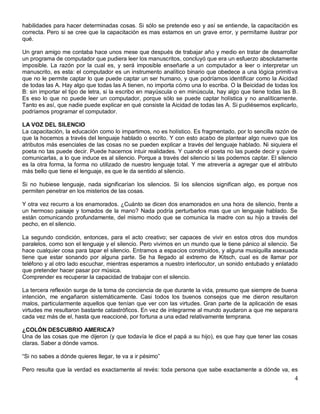 habilidades para hacer determinadas cosas. Si sólo se pretende eso y así se entiende, la capacitación es
correcta. Pero si se cree que la capacitación es mas estamos en un grave error, y permítame ilustrar por
qué.

Un gran amigo me contaba hace unos mese que después de trabajar año y medio en tratar de desarrollar
un programa de computador que pudiera leer los manuscritos, concluyó que era un esfuerzo absolutamente
imposible. La razón por la cual es, y será imposible enseñarle a un computador a leer o interpretar un
manuscrito, es esta: el computador es un instrumento analítico binario que obedece a una lógica primitiva
que no le permite captar lo que puede captar un ser humano, y que podríamos identificar como la Aicidad
de todas las A. Hay algo que todas las A tienen, no importa cómo una lo escriba. O la Beicidad de todas los
B: sin importar el tipo de letra, si la escribo en mayúscula o en minúscula, hay algo que tiene todas las B.
Es eso lo que no puede leer un computador, porque sólo se puede captar holística y no analíticamente.
Tanto es así, que nadie puede explicar en qué consiste la Aicidad de todas las A. Si pudiésemos explicarlo,
podríamos programar el computador.

LA VOZ DEL SILENCIO
La capacitación, la educación como lo impartimos, no es holístico. Es fragmentado, por lo sencilla razón de
que la hocemos a través del lenguaje hablado o escrito. Y con esto acabo de plantear algo nuevo que los
atributos más esenciales de las cosas no se pueden explicar a través del lenguaje hablado. Ni siquiera el
poeta no tas puede decir. Puede hacernos intuir realidades. Y cuando el poeta no las puede decir y quiere
comunicarlas, a lo que induce es al silencio. Porque a través del silencio si las podemos captar. El silencio
es la otra forma, la forma no utilizado de nuestro lenguaje total. Y me atrevería a agregar que el atributo
más bello que tiene el lenguaje, es que le da sentido al silencio.

Si no hubiese lenguaje, nada significarían los silencios. Si los silencios significan algo, es porque nos
permiten penetrar en los misterios de las cosas.

Y otra vez recurro a los enamorados. ¿Cuánto se dicen dos enamorados en una hora de silencio, frente a
un hermoso paisaje y tomados de la mano? Nada podría perturbarlos mas que un lenguaje hablado. Se
están comunicando profundamente, del mismo modo que se comunica la madre con su hijo a través del
pecho, en el silencio.

La segundo condición, entonces, para el acto creativo; ser capaces de vivir en estos otros dos mundos
paralelos, como son el lenguaje y el silencio. Pero vivimos en un mundo que le tiene pánico al silencio. Se
hace cualquier cosa para tapar el silencio. Entramos a espacios construidos, y alguna musiquilla asexuada
tiene que estar sonando por alguna parte. Se ha llegado al extremo de Kitsch, cual es de llamar por
teléfono y al otro lado escuchar, mientras esperamos a nuestro interlocutor, un sonido entubado y enlatado
que pretender hacer pasar por música.
Comprender es recuperar la capacidad de trabajar con el silencio.

La tercera reflexión surge de la toma de conciencia de que durante la vida, presumo que siempre de buena
intención, me engañaron sistemáticamente. Casi todos los buenos consejos que me dieron resultaron
malos, particularmente aquellos que tenían que ver con las virtudes. Gran parte de la aplicación de esas
virtudes me resultaron bastante catastróficos. En vez de integrarme al mundo ayudaron a que me separa ra
cada vez más de el, hasta que reaccioné, por fortuna a una edad relativamente temprana.

¿COLÓN DESCUBRIO AMERICA?
Una de las cosas que me dijeron (y que todavía le dice el papá a su hijo), es que hay que tener las cosas
claras. Saber a dónde vamos.

“Si no sabes a dónde quieres llegar, te va a ir pésimo”

Pero resulta que la verdad es exactamente al revés: toda persona que sabe exactamente a dónde va, es
                                                                                                           4
 