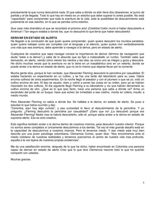 precisamente la que nunca descubrirá nada. El que sabe a dónde va sólo tiene dos obsesiones: el punto de
partida y el de llegada. Todo lo que hay en medio es un estorbo que debe superar lo antes posible. No está
“capacitado” para comprender que toda la aventura de la vida, toda la posibilidad de descubrimiento está
justamente en ese estorbo, en lo que se percibe como estorbo.

Que caso más dramático el que se recordará el próximo ario! ¡Cristóbal Colón murió si haber descubierto a
América! I Tan seguro estaba a donde iba, que no descubrió lo que tenía que haber descubierto!.

DERIVAR EN ESTADO DE ALERTA
He llegado a la conclusión de que quien quiere comprender, quien quiere descubrir los mundos paralelos,
quien quiere trabajar como ser completo con el lenguaje y el silencio, quien quiere vivir verdaderamente
una vida que sea aventura, debe aprender a navegar a la deriva, pero en estado de alerto.

Cualquiera de nosotros que sepa navegar conoce la importancia de derivar (término de navegación que
alude “estar a la deriva”) y sabe de lo absurdo que es fijar a matacaballo un rumbo. También sabe que
derivando, en alerto, viendo cómo vienen los vientos y las olas, es como uno se integro y goza y descubre.
He dicho muchas veces que la aventura no se lo tiene en un trasatlántico sino en un velerito, donde se
puede andar a la deriva en estado de alerto, que no es lo mismo que dejarse llevar por la corriente.

Mucha gente dice, porque le han contado, que Alexander Fleming descubrió la penicilina por casualidad. El
estaba haciendo un experimento en un cultivo, y se fue una tarde del laboratorio para su casa. Había
encima cultivos de otros experimentos. En la noche llegó el aseador y con el plumero o que sé yo, votó un
cultivo encima de otro. El tipo se asusto, claro y volvió a poner las cosas en su orden, pero ya se habían
mezclado los dos cultivos. Al día siguiente llegó Fleming a su laboratorio y vio que habían derramado su
cultivo encima de otro. ¿Qué es lo que ipso facto, hace una persona que sabe a dónde va? Arma un
escándalo del porte de un buque, hace que echen de inmediato a ese cretino, monta en cólera, insulto a
medio mundo.

Pero Alexander Fleming no sabía a dónde iba. Se hallaba a la deriva, en estado de alerto. Se puso a
estudiar lo que había ocurrido y dijo:
“Caramba, aquí hay algo curioso”, y esa curiosidad lo llevo al descubrimiento de la penicilina. Y yo
pregunto: ¿Fleming descubrió la penicilina por casualidad? ¡Claro que no! ¡La descubrió porque era
Alexander Fleming! Nadie mas la habría descubierto, sólo el, porque sabía andar a la deriva en estado de
suprema alerto. Eso es acto creativo.

Esto significa también andar o la deriva dentro de nosotros mismos, para descubrir nuestro interior. Porque
no somos seres completos si únicamente descubrimos a los demás. Tal vez el más grande desafío está en
la capacidad de descubrirnos a nosotros mismos. Pero le tenemos miedo. Y ese miedo está muy bien
descrito por una joven psicóloga colombiana, Clemencia Correo, quien dice: “Nos encontramos ante el
miedo cotidiano de nuestras realidades y tememos acercarnos al centro de nuestra vida mas profunda,
aquella a la vez lejana de nuestras propias existencias”.

Me da una satisfacción enorme, después de lo que he dicho, haber encontrado en Colombia una persona
capaz de derivar en estado de alerto Creo que lo que dice Clemencia resume todo lo que he querido
compartir con ustedes.

Muchas gracias.




                                                                                                         5
 