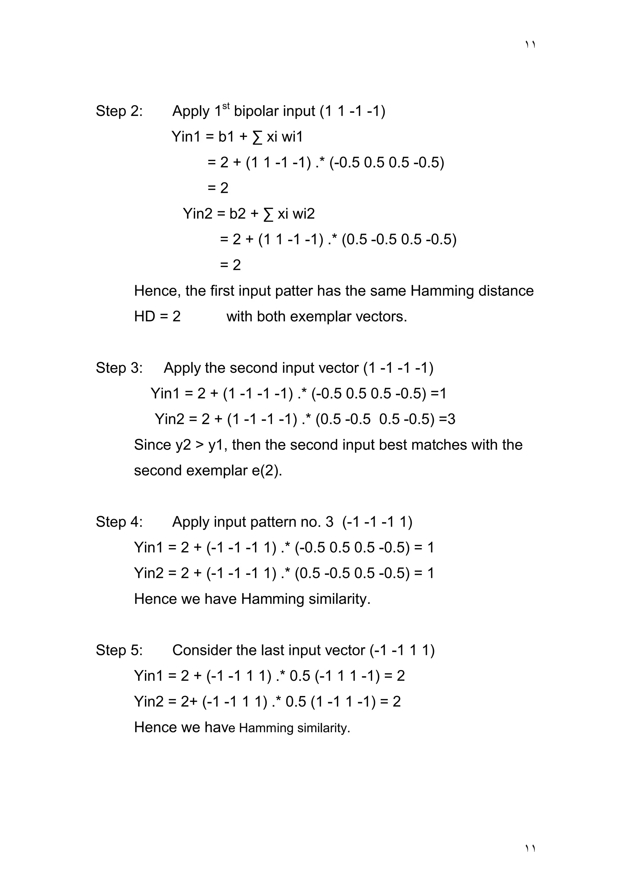 ١١
١١
Step 2: Apply 1st
bipolar input (1 1 -1 -1)
Yin1 = b1 + ∑ xi wi1
= 2 + (1 1 -1 -1) .* (-0.5 0.5 0.5 -0.5)
= 2
Yin2 = b2 + ∑ xi wi2
= 2 + (1 1 -1 -1) .* (0.5 -0.5 0.5 -0.5)
= 2
Hence, the first input patter has the same Hamming distance
HD = 2 with both exemplar vectors.
Step 3: Apply the second input vector (1 -1 -1 -1)
Yin1 = 2 + (1 -1 -1 -1) .* (-0.5 0.5 0.5 -0.5) =1
Yin2 = 2 + (1 -1 -1 -1) .* (0.5 -0.5 0.5 -0.5) =3
Since y2 > y1, then the second input best matches with the
second exemplar e(2).
Step 4: Apply input pattern no. 3 (-1 -1 -1 1)
Yin1 = 2 + (-1 -1 -1 1) .* (-0.5 0.5 0.5 -0.5) = 1
Yin2 = 2 + (-1 -1 -1 1) .* (0.5 -0.5 0.5 -0.5) = 1
Hence we have Hamming similarity.
Step 5: Consider the last input vector (-1 -1 1 1)
Yin1 = 2 + (-1 -1 1 1) .* 0.5 (-1 1 1 -1) = 2
Yin2 = 2+ (-1 -1 1 1) .* 0.5 (1 -1 1 -1) = 2
Hence we have Hamming similarity.
 