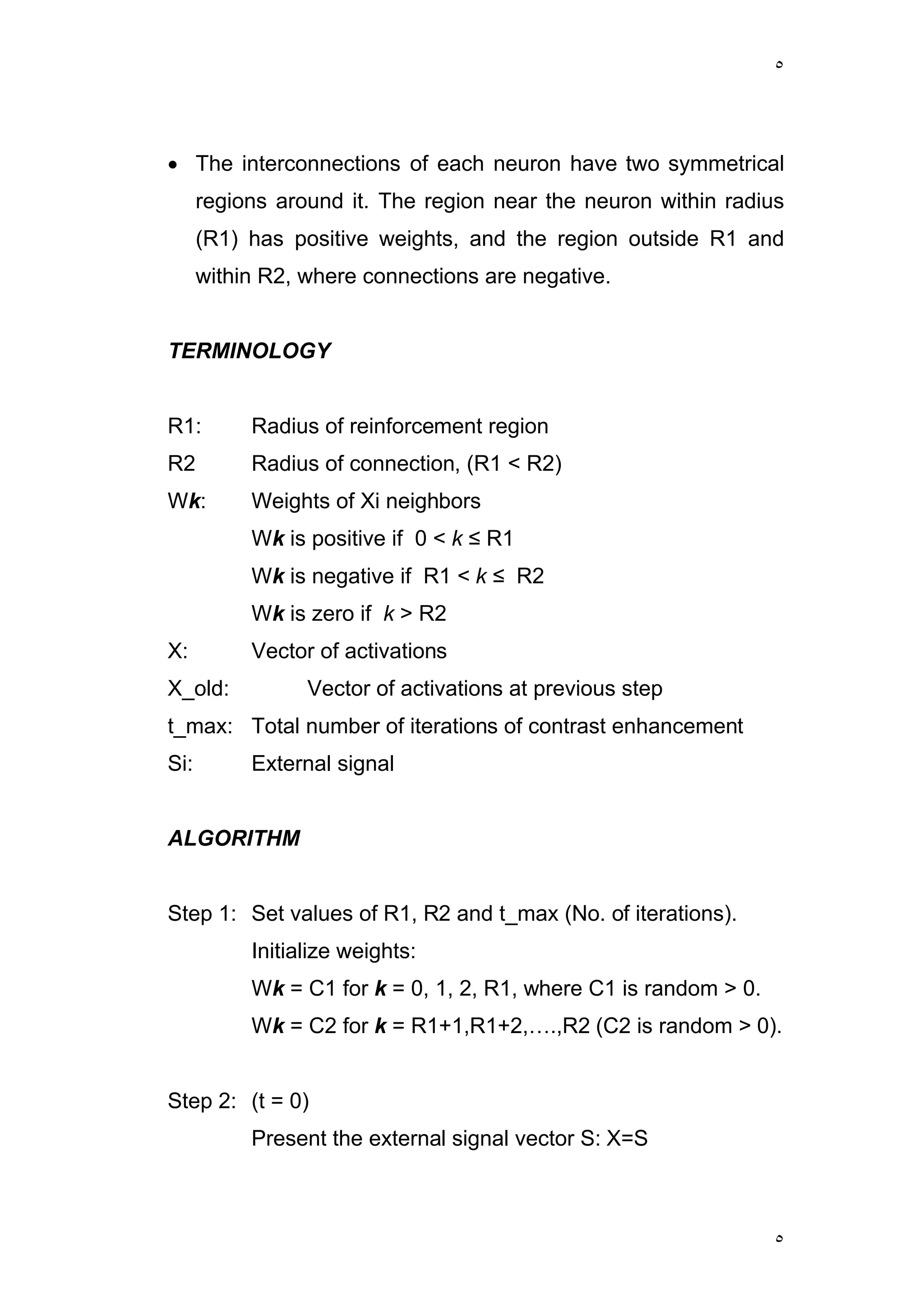 ٥
٥
 The interconnections of each neuron have two symmetrical
regions around it. The region near the neuron within radius
(R1) has positive weights, and the region outside R1 and
within R2, where connections are negative.
TERMINOLOGY
R1: Radius of reinforcement region
R2 Radius of connection, (R1 < R2)
Wk: Weights of Xi neighbors
Wk is positive if 0 < k ≤ R1
Wk is negative if R1 < k ≤ R2
Wk is zero if k > R2
X: Vector of activations
X_old: Vector of activations at previous step
t_max: Total number of iterations of contrast enhancement
Si: External signal
ALGORITHM
Step 1: Set values of R1, R2 and t_max (No. of iterations).
Initialize weights:
Wk = C1 for k = 0, 1, 2, R1, where C1 is random > 0.
Wk = C2 for k = R1+1,R1+2,….,R2 (C2 is random > 0).
Step 2: (t = 0)
Present the external signal vector S: X=S
 