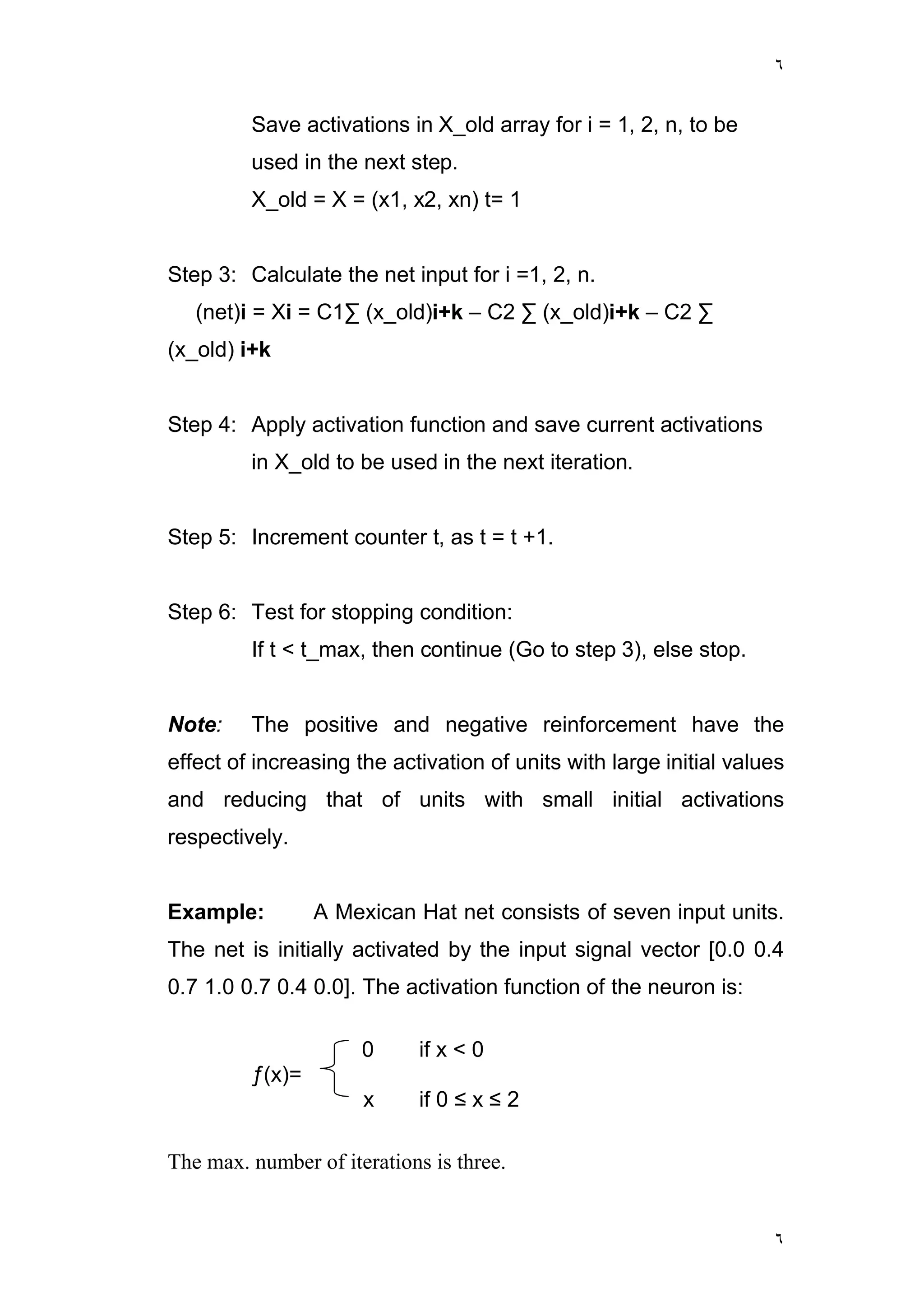 ٦
٦
Save activations in X_old array for i = 1, 2, n, to be
used in the next step.
X_old = X = (x1, x2, xn) t= 1
Step 3: Calculate the net input for i =1, 2, n.
(net)i = Xi = C1∑ (x_old)i+k – C2 ∑ (x_old)i+k – C2 ∑
(x_old) i+k
Step 4: Apply activation function and save current activations
in X_old to be used in the next iteration.
Step 5: Increment counter t, as t = t +1.
Step 6: Test for stopping condition:
If t < t_max, then continue (Go to step 3), else stop.
Note: The positive and negative reinforcement have the
effect of increasing the activation of units with large initial values
and reducing that of units with small initial activations
respectively.
Example: A Mexican Hat net consists of seven input units.
The net is initially activated by the input signal vector [0.0 0.4
0.7 1.0 0.7 0.4 0.0]. The activation function of the neuron is:
0 if x < 0
ƒ(x)=
x if 0 ≤ x ≤ 2
The max. number of iterations is three.
 