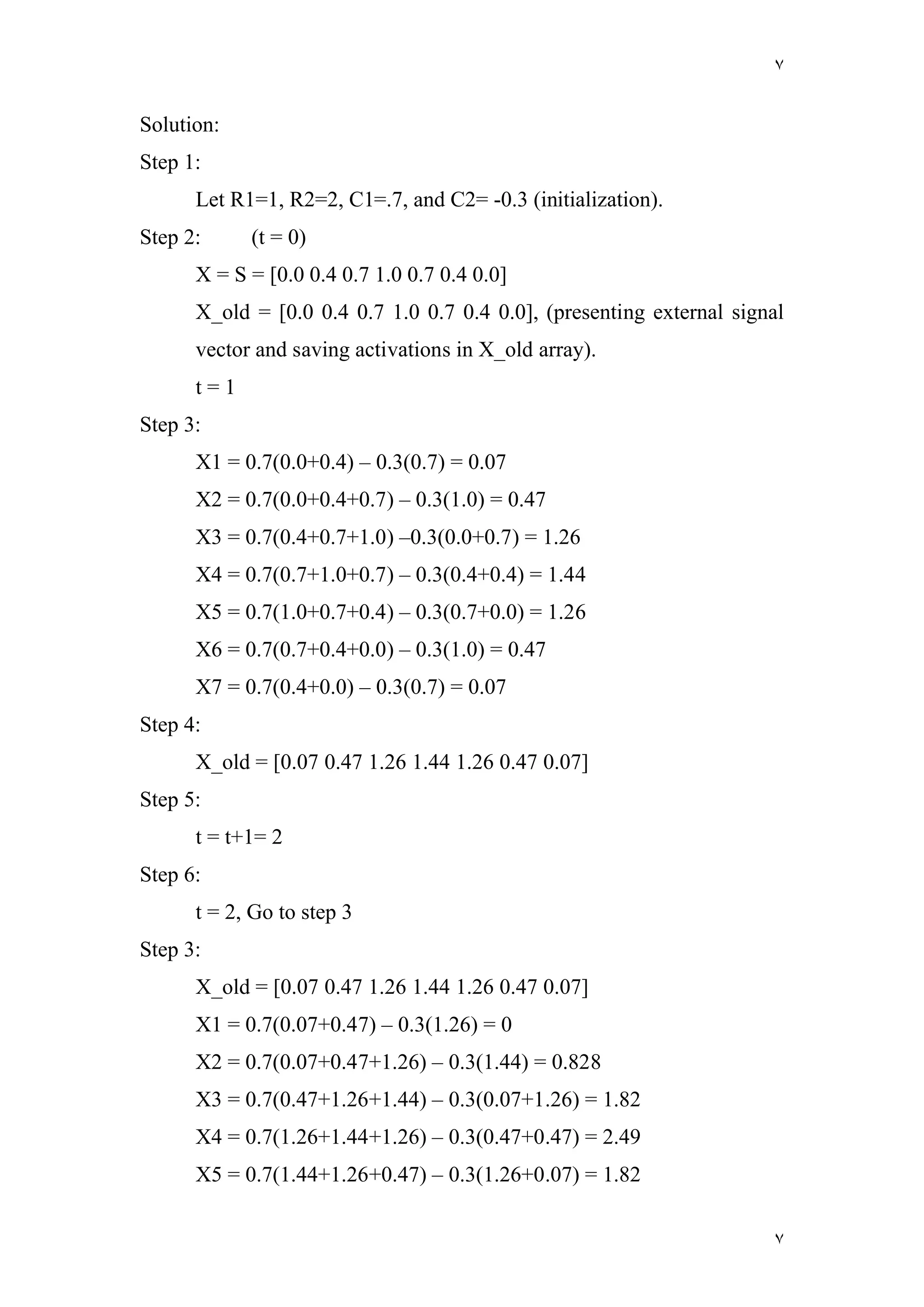 ٧
٧
Solution:
Step 1:
Let R1=1, R2=2, C1=.7, and C2= -0.3 (initialization).
Step 2: (t = 0)
X = S = [0.0 0.4 0.7 1.0 0.7 0.4 0.0]
X_old = [0.0 0.4 0.7 1.0 0.7 0.4 0.0], (presenting external signal
vector and saving activations in X_old array).
t = 1
Step 3:
X1 = 0.7(0.0+0.4) – 0.3(0.7) = 0.07
X2 = 0.7(0.0+0.4+0.7) – 0.3(1.0) = 0.47
X3 = 0.7(0.4+0.7+1.0) –0.3(0.0+0.7) = 1.26
X4 = 0.7(0.7+1.0+0.7) – 0.3(0.4+0.4) = 1.44
X5 = 0.7(1.0+0.7+0.4) – 0.3(0.7+0.0) = 1.26
X6 = 0.7(0.7+0.4+0.0) – 0.3(1.0) = 0.47
X7 = 0.7(0.4+0.0) – 0.3(0.7) = 0.07
Step 4:
X_old = [0.07 0.47 1.26 1.44 1.26 0.47 0.07]
Step 5:
t = t+1= 2
Step 6:
t = 2, Go to step 3
Step 3:
X_old = [0.07 0.47 1.26 1.44 1.26 0.47 0.07]
X1 = 0.7(0.07+0.47) – 0.3(1.26) = 0
X2 = 0.7(0.07+0.47+1.26) – 0.3(1.44) = 0.828
X3 = 0.7(0.47+1.26+1.44) – 0.3(0.07+1.26) = 1.82
X4 = 0.7(1.26+1.44+1.26) – 0.3(0.47+0.47) = 2.49
X5 = 0.7(1.44+1.26+0.47) – 0.3(1.26+0.07) = 1.82
 