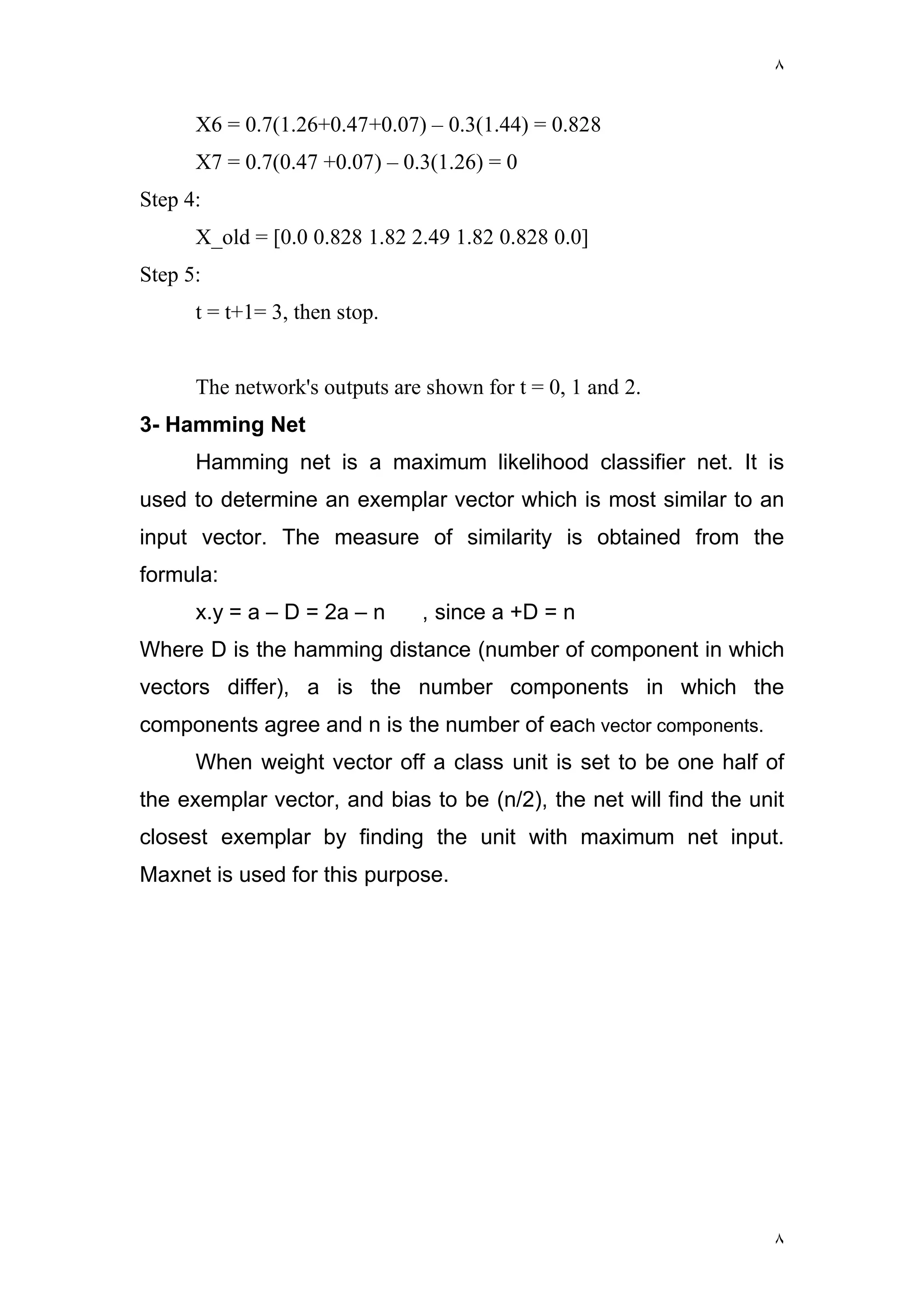 ٨
٨
X6 = 0.7(1.26+0.47+0.07) – 0.3(1.44) = 0.828
X7 = 0.7(0.47 +0.07) – 0.3(1.26) = 0
Step 4:
X_old = [0.0 0.828 1.82 2.49 1.82 0.828 0.0]
Step 5:
t = t+1= 3, then stop.
The network's outputs are shown for t = 0, 1 and 2.
3- Hamming Net
Hamming net is a maximum likelihood classifier net. It is
used to determine an exemplar vector which is most similar to an
input vector. The measure of similarity is obtained from the
formula:
x.y = a – D = 2a – n , since a +D = n
Where D is the hamming distance (number of component in which
vectors differ), a is the number components in which the
components agree and n is the number of each vector components.
When weight vector off a class unit is set to be one half of
the exemplar vector, and bias to be (n/2), the net will find the unit
closest exemplar by finding the unit with maximum net input.
Maxnet is used for this purpose.
 