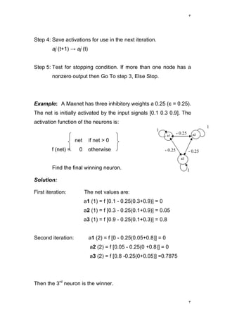 ٣
٣
Step 4: Save activations for use in the next iteration.
aj (t+1) → aj (t)
Step 5: Test for stopping condition. If more than one node has a
nonzero output then Go To step 3, Else Stop.
Example: A Maxnet has three inhibitory weights a 0.25 (є = 0.25).
The net is initially activated by the input signals [0.1 0.3 0.9]. The
activation function of the neurons is:
net if net > 0
f (net) = 0 otherwise
Find the final winning neuron.
Solution:
First iteration: The net values are:
a1 (1) = f [0.1 - 0.25(0.3+0.9)] = 0
a2 (1) = f [0.3 - 0.25(0.1+0.9)] = 0.05
a3 (1) = f [0.9 - 0.25(0.1+0.3)] = 0.8
Second iteration: a1 (2) = f [0 - 0.25(0.05+0.8)] = 0
a2 (2) = f [0.05 - 0.25(0 +0.8)] = 0
a3 (2) = f [0.8 -0.25(0+0.05)] =0.7875
Then the 3rd
neuron is the winner.
1
1
1
- 0.25
- 0.25- 0.25
a3
a2a1
 
