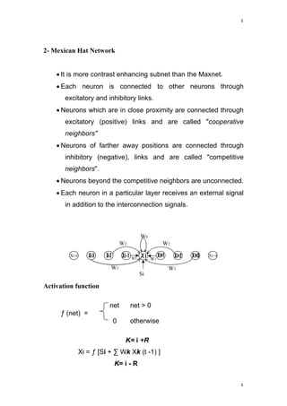٤
٤
Xi-4 Xi+4
W0
W2W2
W3 W3
W1 W1
Si
2- Mexican Hat Network
 It is more contrast enhancing subnet than the Maxnet.
 Each neuron is connected to other neurons through
excitatory and inhibitory links.
 Neurons which are in close proximity are connected through
excitatory (positive) links and are called "cooperative
neighbors''
 Neurons of farther away positions are connected through
inhibitory (negative), links and are called "competitive
neighbors".
 Neurons beyond the competitive neighbors are unconnected.
 Each neuron in a particular layer receives an external signal
in addition to the interconnection signals.
Activation function
net net > 0
ƒ (net) =
0 otherwise
K= i +R
Xi = ƒ [Si + ∑ Wk Xk (t -1) ]
K= i - R
 