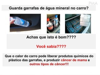 Guarda garrafas de água mineral no carro?




             Achas que isto é bom????

                   Você sabia????

Que o calor do carro pode liberar produtos químicos do
  plástico das garrafas, e produzir câncer de mama e
               outros tipos de câncer!!!
 