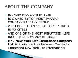 IN INDIA MAX CAME IN 1985IS OWNED BY TOP MOST PHARMA COMPANY RANBAXY GROUPWITH MORE THAN 100 OFFICES IN INDIA IN 73 CITIESAND ONE OF THE MOST REPUTATED  LIFE INSURANCE COMPANY IN INDIAMax New York Life Insurance Company Ltd. is a joint venture between Max India Limitedand New York Life InternationalABOUT THE COMPANY