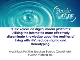 PLHIV voices on digital media platforms:
    utilising the internet to more effectively
disseminate knowledge about the realities of
       living with HIV, reduce stigma and
                   stereotyping.

 Max Niggl. Positive Speakers Bureau Coordinator.
                PLWHA Victoria Inc.
 