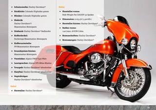 ]] Scheinwerfer: Harley-Davidson®         Räder

]] Rücklicht: Colorado Highsider 40mm     ]] Hersteller vorne:       				
                                          	   Ride Wright Fat DADDY 50 Spokes
]] Blinker: Colorado Highsider 40mm
                                          ]] Dimension: 21x3.5(v) 5,5x16(h.)
]] Elektrik: 						
    	 Harley-Davidson®/				               ]] Hersteller hinten: Harley-Davidson®
	   Maxomation Motorparts
                                          ]] Reifen vorne:    					
]] Sitzbank: Harley-Davidson® Badlander   	   120/70x21 AVON Cobra

]] Kofferdeckel:   					                  ]] Bremsscheiben: Harley-Davidson®
	   Rockntops/Maxomation Motorparts
                                          ]] Bremszangen: Harley-Davidson®
]] Kofferunterteile:        				
	   FF/Maxomation Motorparts

]] Soundsystem hinten: 				
	   Maxomation Motorparts

]] Verstärker: Alpine PMX-T320 Watt

]] Lautsprecher: Alpine SPS-M600 Marine

]] Tourpak: Harley-Davidson® abnehmbar

]] Sissybar: Harley-Davidson® abnehmbar

]] Gepäckträger:   					
	   Harley-Davidson® abnehmbar


Gabel

]] Hersteller: Harley-Davidson®




                                                                                   15
 