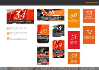 Inhaltsverzeichnis




           34                              38
                                    Verlängerte Tank-&
                                     Seitenabdeckung
                                                               50
                                                                 Zubehör
                                                             drag specialties
                                                                                  53
                                                                                 vertriebs- &
                                                                                servicePartner

   Austausch-heckfender                                        Parts europe




                                                 46
                                   40                                             54
34 (FL2-Rahmen)
   HF-01 für HD®-Touring ab 09




                                                                51
35 HF-08 für HD®-Touring bis 08
   (FL1-Rahmen)                                REtro-Radio
                                                upgrades
                                  Stretched                                     iMPRESSUM
36 Basis mit Elektrik-Kabelbaum   Saddlebags                                    & Kontakt



                                                 48
                                                               lackier
                                                               service




                                   44
                                                Auspuff


                                                                52
                                                anlagen


                                  Saddlebags
                                    sound
                                   systeme                      Umbau
                                                                service



                                                                                               3
 