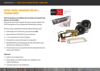 Produktpalette // retro-Radio-Upgrades für HD®-touring bikes




Retro-Radio-Upgrades für HD®-
touring bikes
Falls Du gar keins, ein defektes oder ein Radio mit Cassette hast,
können wir Dir helfen!
Mit unserem Retro-Radio-Upgrade-Satz kannst Du ganz einfach Dein
HD®-Touringbike mit einer zeitgemässen Musikanlage ausrüsten.


Der Retro-Radio-Upgradesatz beinhaltet folgende Komponenten:

 ]] SONY-Radio mit CD/USB/AUX 3,5mm Bluetooth oder

 ]] Alpine-Radio mit CD/USB/AUX 3,5mm Bluetooth

 ]] 5 1/4“ Lautsprecher mit 4 Ohm Impedanz

 ]] Powergrills zur internen Montage der Lautsprecher

 ]] MAXOMATION-Anschaltbaugruppe für HD®-Bordstecker 23-pol. 		
 	   (Steckerversion abhängig vom Baujahr)

 ]] Hierdurch kann man nun das Radio über die Schalterelemente am 		
 	   Lenker sicher bedienen.


Optionen:

 ]] Radio-Cover als Regenschutz 			

 ]] Dämm-Matten als „BASS-Verstärker“ zum Aufkleben in die 			
 	   vordere Verkleidung

 ]] versteckte Antenne in der Verkleidung


46
 