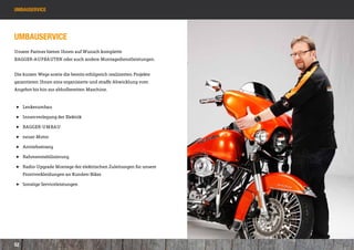 umbauservice




Umbauservice
Unsere Partner bieten Ihnen auf Wunsch komplette
BAGGER-AUFBAUTEN oder auch andere Montagedienstleistungen.


Die kurzen Wege sowie die bereits erfolgreich realisierten Projekte
garantieren Ihnen eine organisierte und straffe Abwicklung vom
Angebot bis hin zur abholbereiten Maschine.


 ]] Lenkerumbau

 ]] Innenverlegung der Elektrik

 ]] BAGGER-UMBAU

 ]] neuer Motor

 ]] Antriebsstrang

 ]] Rahmenstabilisierung

 ]] Radio-Upgrade Montage der elektri­ chen Zuleitungen für unsere 		
                                     s
 	   Frontverkleidungen an Kunden-Bikes

 ]] Sonstige Serviceleistungen




52
 