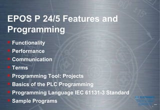 EPOS P 24/5 Features and
Programming
 Functionality
 Performance
 Communication
 Terms
 Programming Tool: Projects
 Basics of the PLC Programming
 Programming Language IEC 61131-3 Standard
                                         Sold & Serviced By:


                                                               ELECTROMATE
 Sample Programs                                        Toll Free Phone (877) SERVO98
                                                         Toll Free Fax (877) SERV099
                                                              www.electromate.com
                                                             sales@electromate.com
 