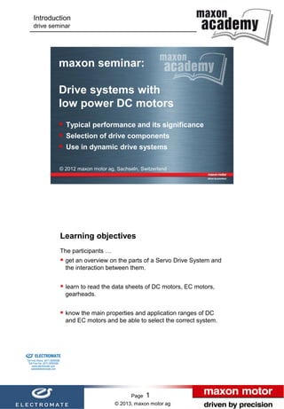 Introduction
                      drive seminar




                                           maxon seminar:

                                           Drive systems with
                                           low power DC motors
                                            Typical performance and its significance
                                            Selection of drive components
                                            Use in dynamic drive systems

                                           © 2012 maxon motor ag, Sachseln, Switzerland




                                               Learning objectives
                                               The participants …
                                                get an overview on the parts of a Servo Drive System and
                                                the interaction between them.


                                                learn to read the data sheets of DC motors, EC motors,
                                                gearheads.


                                                know the main properties and application ranges of DC
                                                and EC motors and be able to select the correct system.



Sold & Serviced By:


                      ELECTROMATE
               Toll Free Phone (877) SERVO98
                Toll Free Fax (877) SERV099
                     www.electromate.com
                    sales@electromate.com




                                                                          Page   1                          Page   1
                                                                    © 2013, maxon motor ag
 