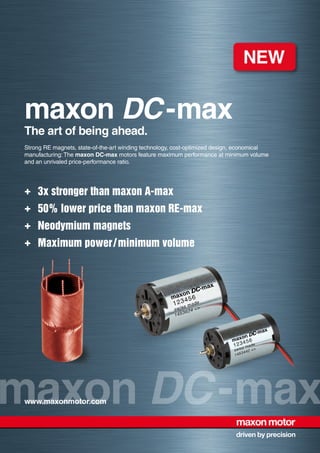maxon DC-maxwww.maxonmotor.com
maxon DC-max
The art of being ahead.
Strong RE magnets, state-of-the-art winding technology, cost-optimized design, economical
manufacturing: The maxon DC-max motors feature maximum performance at minimum volume
and an unrivaled price-performance ratio.
+	 3x stronger than maxon A-max
+	 50% lower price than maxon RE-max
+	 Neodymium magnets
+	 Maximum power / minimum volume
 