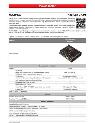 maxon motor control
MAXPOS Feature Chart
The MAXPOS is a fast and highly dynamic motion controller capable to efficiently control permanent magnet-acti-
vated brushed DC motors or brushless EC motors (BLDC) and is designed to support a multitude of feedbacks. It
provides outstanding performance and unprecedented high dynamic features that are unique to the miniature
motor drive world.
Field-oriented control offers the possibility to drive brushless EC motors with minimal torque ripple and low noise.
A wide range of operating modes meet the highest requirements and allows flexible use in a variety of fields in
industrial automation applications.
The MAXPOS is especially designed being commanded and controlled as a slave node in an EtherCAT network and is being config-
ured via EtherCAT or USB using the graphical user interface «MAXPOS Studio» for Windows®.
Legend: = included / nnnnnn = order number / ** = available with upcoming firmware release
Feature
MAXPOS 50/5
(447293)
Product image
Communication Interfaces
EtherCAT Slave
IEC 61158
Digital data communication for measurement and control
Fieldbus for use in industrial control systems
Type 12 (EtherCAT)
IEC 61800-7
Generic interface and use of profiles for power drive systems
Profile type 1 (CiA 402)
Device profile for drives and motion control
CAN Application Layer over EtherCAT (CoE)
File transfer over EtherCAT (FoE)
Distributed Clocks Support
Cyclic Modes (CSP, CSV, CST) support cycle time down to 100 µs (typically 200 µs)
Process data PDO-Mapping (Variable)
USB 2.0 / USB 3.0 (full speed)
Motors
Brushed DC motors up to 250 W / 750 W
Brushless EC motors (BLDC) up to 250 W / 750 W
Sensors (Feedback)
Digital Hall Sensors (EC motors)
Digital Incremental Encoder (2 or 3 channel with Line Driver)
Analog Incremental Encoder (sin/cos, differential, 2 or 3 channel)
SSI Absolute Serial Encoder (configurable)
BiSS C Absolute Serial Encoder (configurable)
EnDat 2.2 Absolute Serial Encoder (configurable)**
 