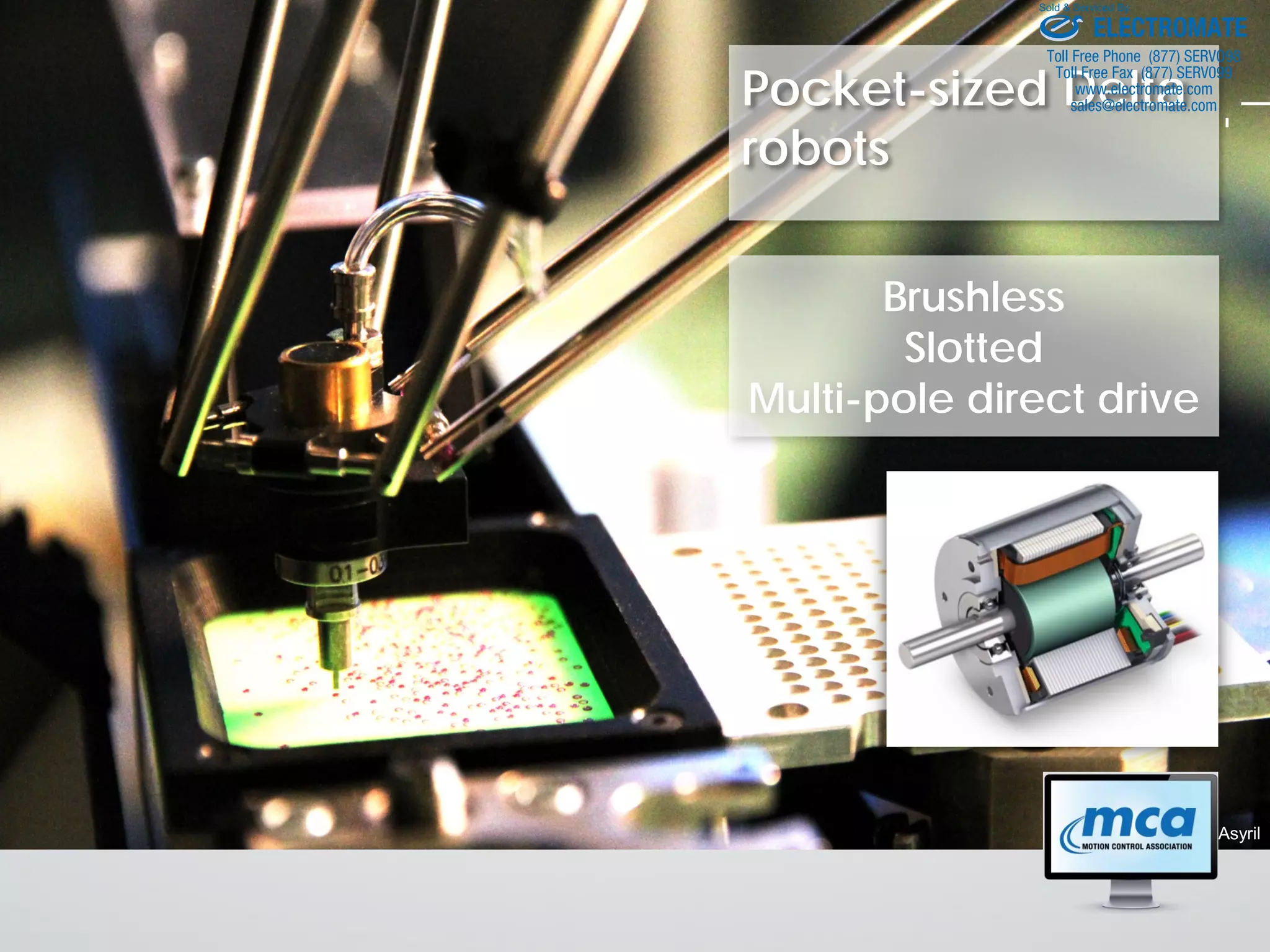 Pocket-sized Delta
robots
© Asyril
Brushless
Slotted
Multi-pole direct drive
ELECTROMATE
Toll Free Phone (877) SERVO98
Toll Free Fax (877) SERV099
www.electromate.com
sales@electromate.com
Sold & Serviced By:
 