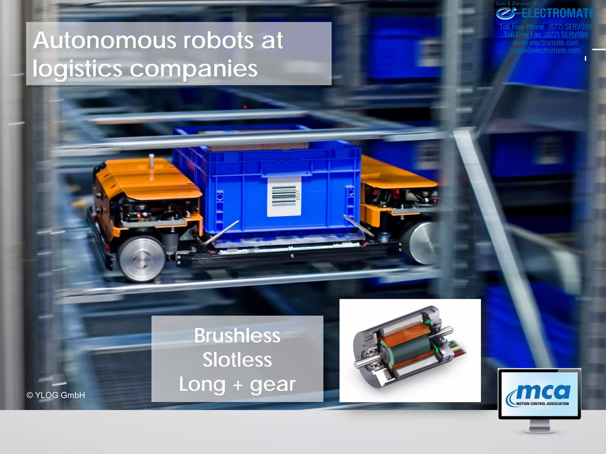 Autonomous robots at
logistics companies
© YLOG GmbH
Brushless
Slotless
Long + gear
ELECTROMATE
Toll Free Phone (877) SERVO98
Toll Free Fax (877) SERV099
www.electromate.com
sales@electromate.com
Sold & Serviced By:
 