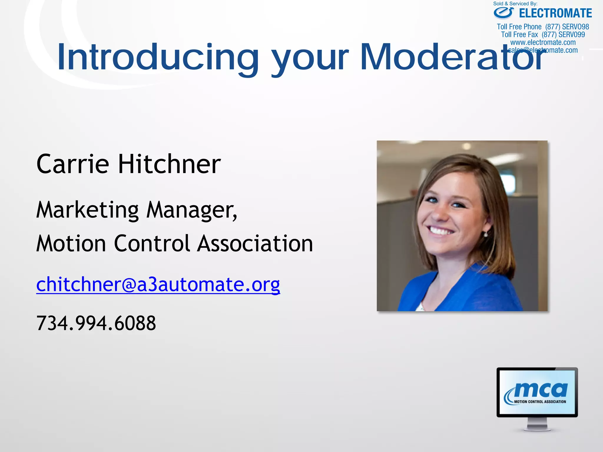 Introducing your Moderator
Carrie Hitchner
Marketing Manager,
Motion Control Association
chitchner@a3automate.org
734.994.6088
ELECTROMATE
Toll Free Phone (877) SERVO98
Toll Free Fax (877) SERV099
www.electromate.com
sales@electromate.com
Sold & Serviced By:
 