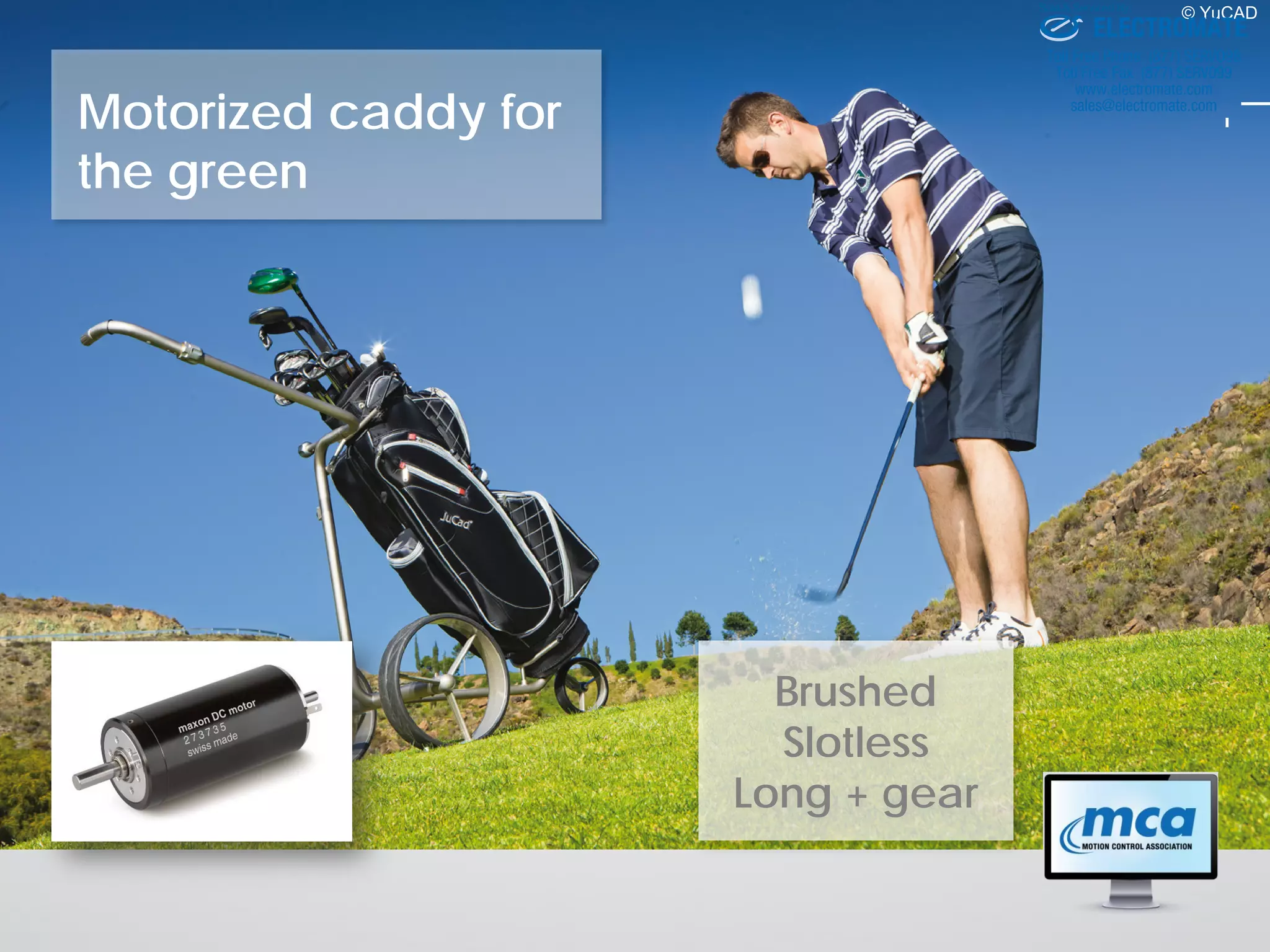Motorized caddy for
the green
© YuCAD
Brushed
Slotless
Long + gear
ELECTROMATE
Toll Free Phone (877) SERVO98
Toll Free Fax (877) SERV099
www.electromate.com
sales@electromate.com
Sold & Serviced By:
 