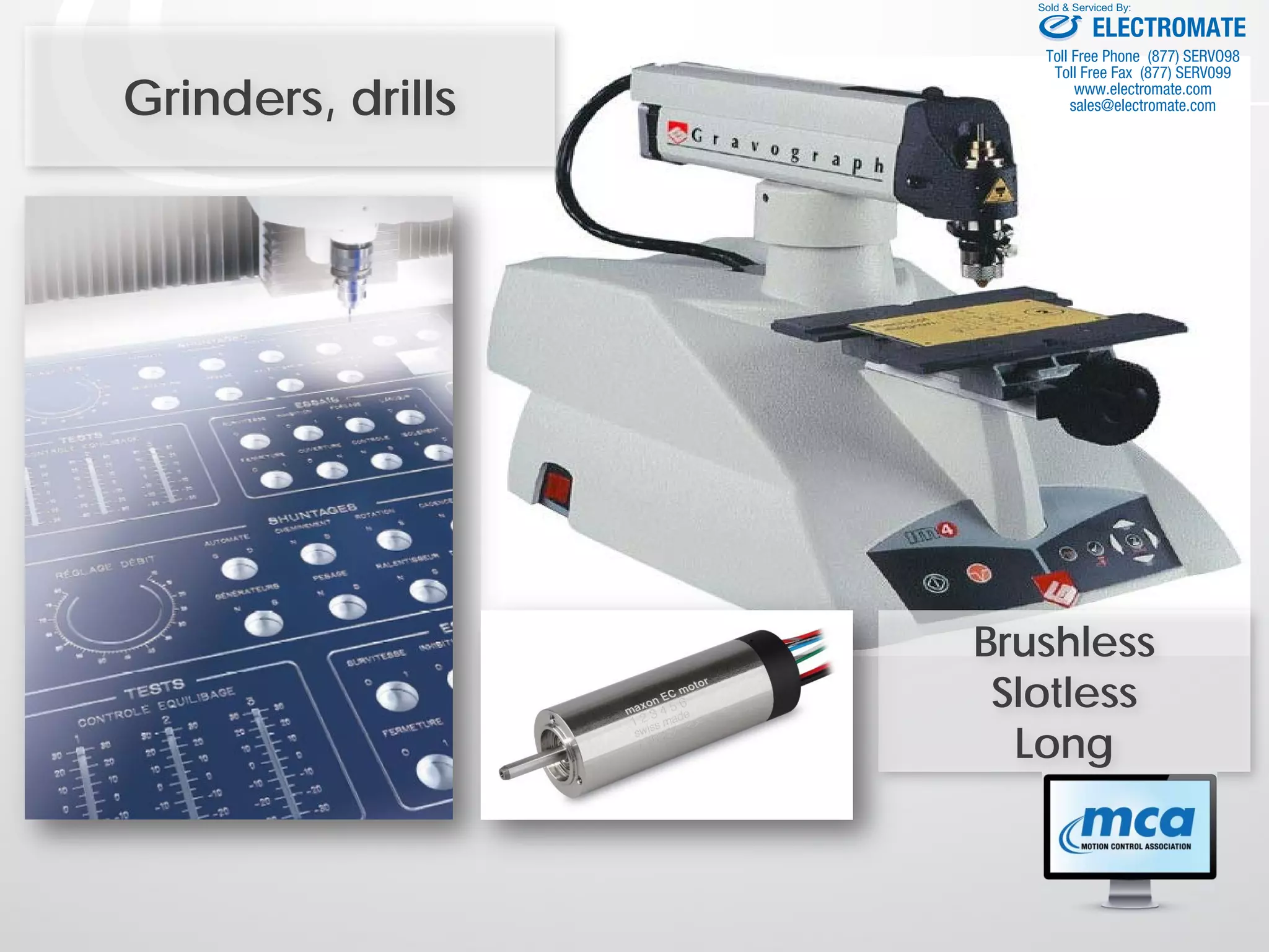 Grinders, drills
Brushless
Slotless
Long
ELECTROMATE
Toll Free Phone (877) SERVO98
Toll Free Fax (877) SERV099
www.electromate.com
sales@electromate.com
Sold & Serviced By:
 