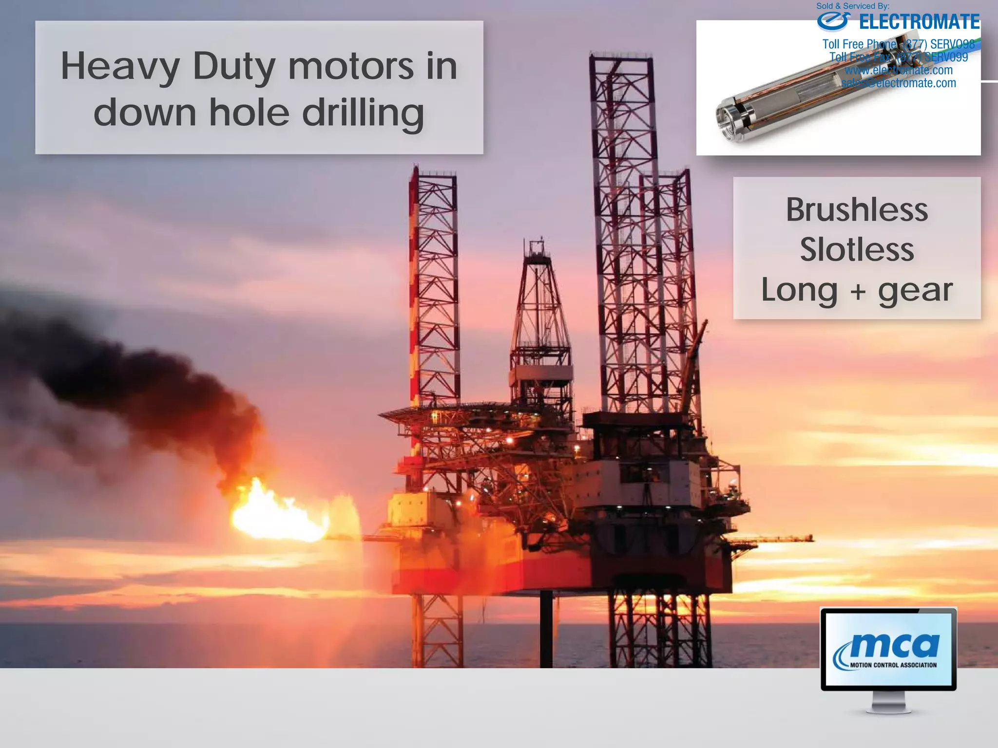 Heavy Duty motors in
down hole drilling
Brushless
Slotless
Long + gear
ELECTROMATE
Toll Free Phone (877) SERVO98
Toll Free Fax (877) SERV099
www.electromate.com
sales@electromate.com
Sold & Serviced By:
 