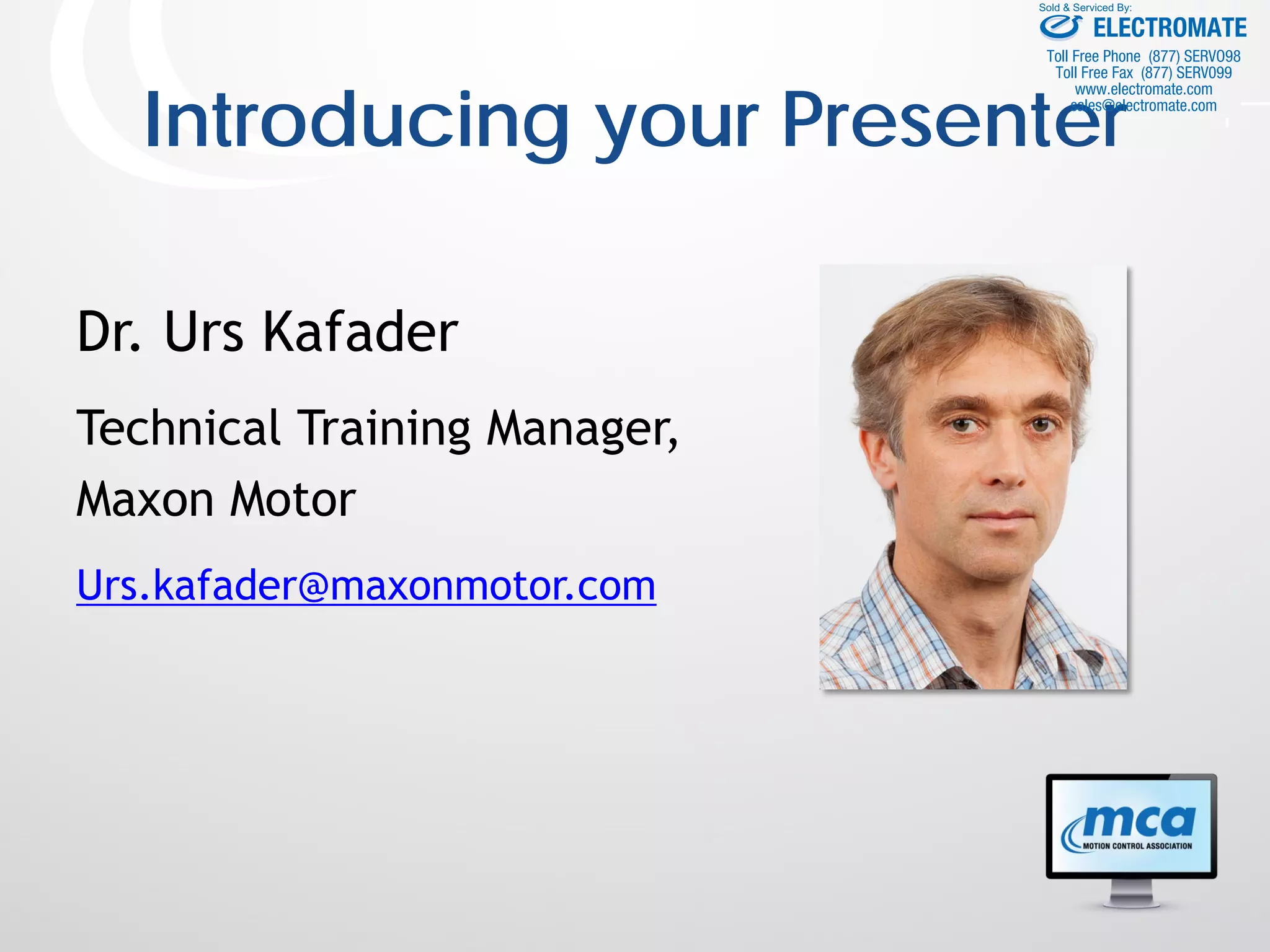 Introducing your Presenter
Dr. Urs Kafader
Technical Training Manager,
Maxon Motor
Urs.kafader@maxonmotor.com
ELECTROMATE
Toll Free Phone (877) SERVO98
Toll Free Fax (877) SERV099
www.electromate.com
sales@electromate.com
Sold & Serviced By:
 