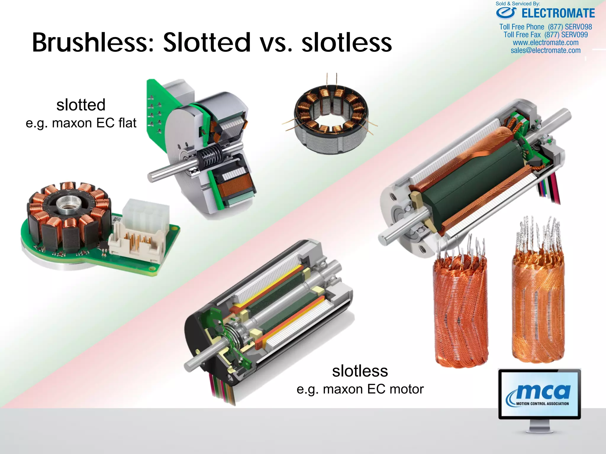 Brushless: Slotted vs. slotless
slotted
e.g. maxon EC flat
slotless
e.g. maxon EC motor
ELECTROMATE
Toll Free Phone (877) SERVO98
Toll Free Fax (877) SERV099
www.electromate.com
sales@electromate.com
Sold & Serviced By:
 