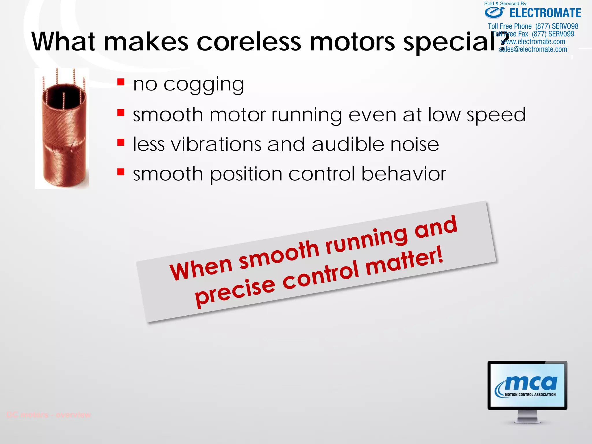 What makes coreless motors special?
 no cogging
 smooth motor running even at low speed
 less vibrations and audible noise
 smooth position control behavior
DC motors - overview
ELECTROMATE
Toll Free Phone (877) SERVO98
Toll Free Fax (877) SERV099
www.electromate.com
sales@electromate.com
Sold & Serviced By:
 