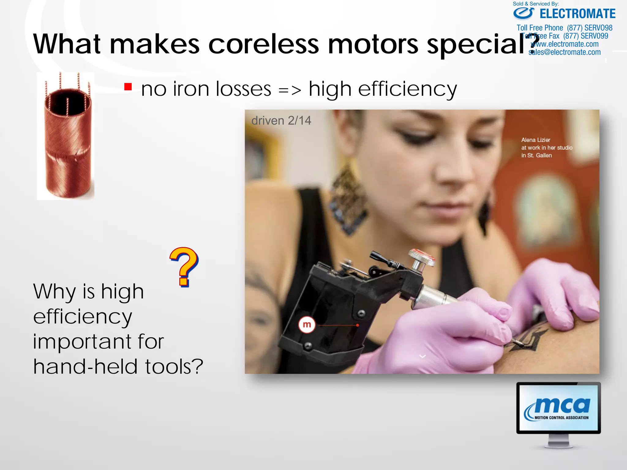 What makes coreless motors special?
 no iron losses => high efficiency
Why is high
efficiency
important for
hand-held tools?
Bild Handgerät
driven 2/14
ELECTROMATE
Toll Free Phone (877) SERVO98
Toll Free Fax (877) SERV099
www.electromate.com
sales@electromate.com
Sold & Serviced By:
 
