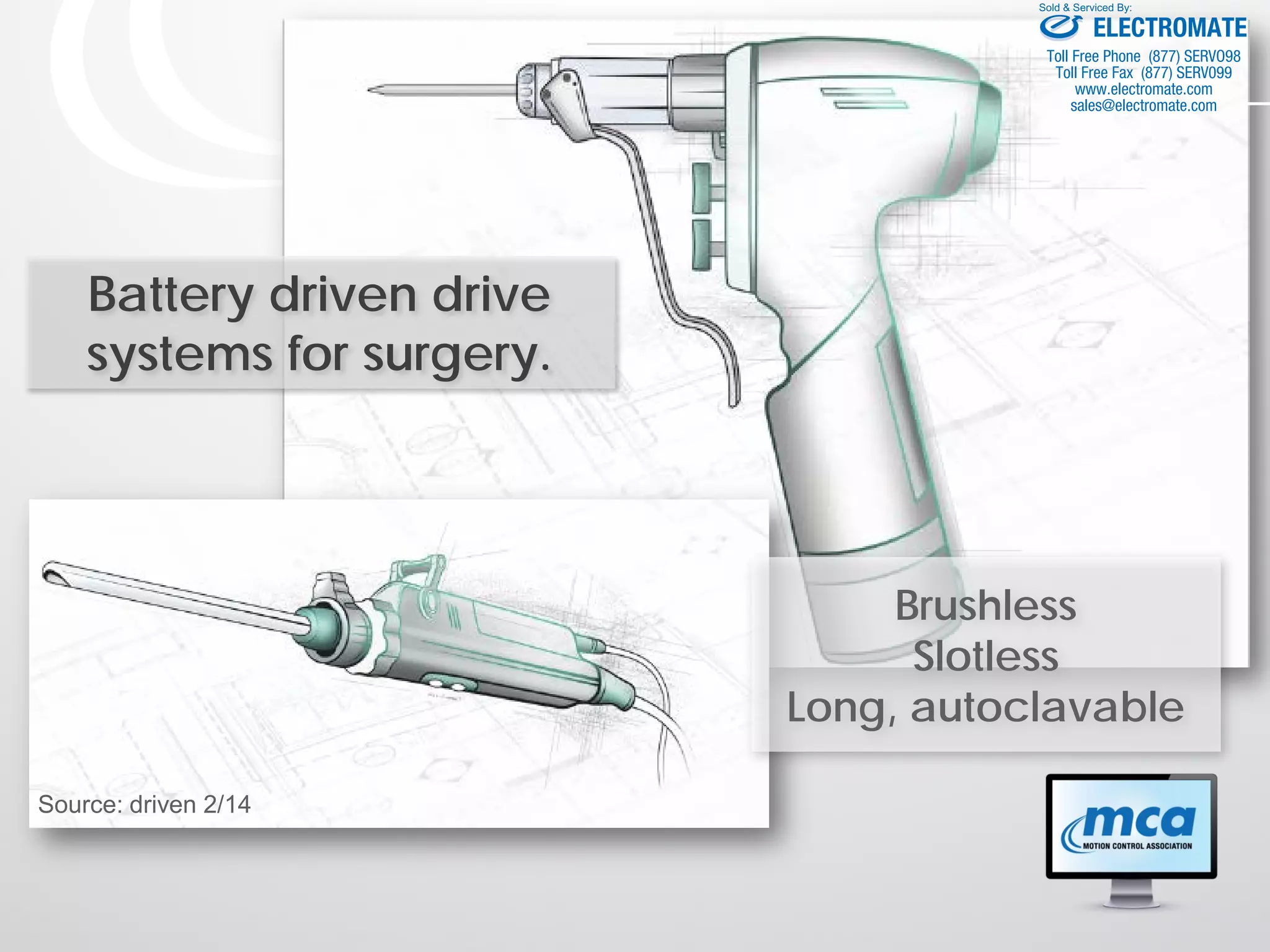 Battery driven drive
systems for surgery.
Brushless
Slotless
Long, autoclavable
Source: driven 2/14
ELECTROMATE
Toll Free Phone (877) SERVO98
Toll Free Fax (877) SERV099
www.electromate.com
sales@electromate.com
Sold & Serviced By:
 