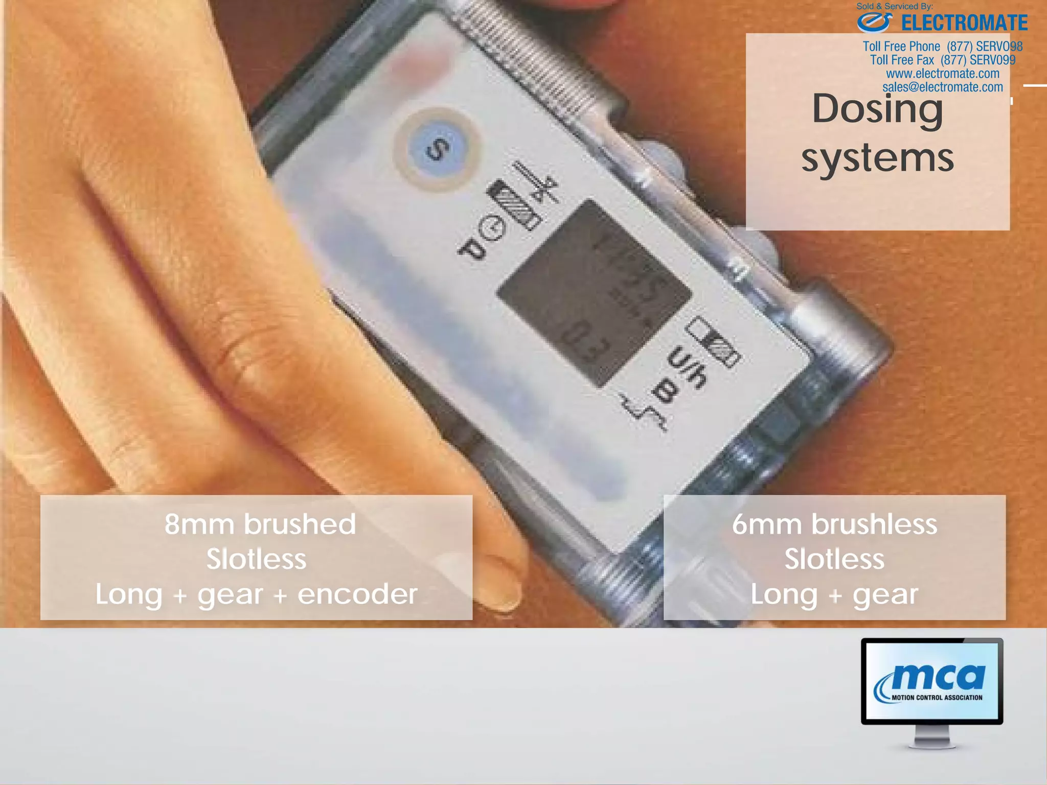 Dosing
systems
8mm brushed
Slotless
Long + gear + encoder
6mm brushless
Slotless
Long + gear
ELECTROMATE
Toll Free Phone (877) SERVO98
Toll Free Fax (877) SERV099
www.electromate.com
sales@electromate.com
Sold & Serviced By:
 