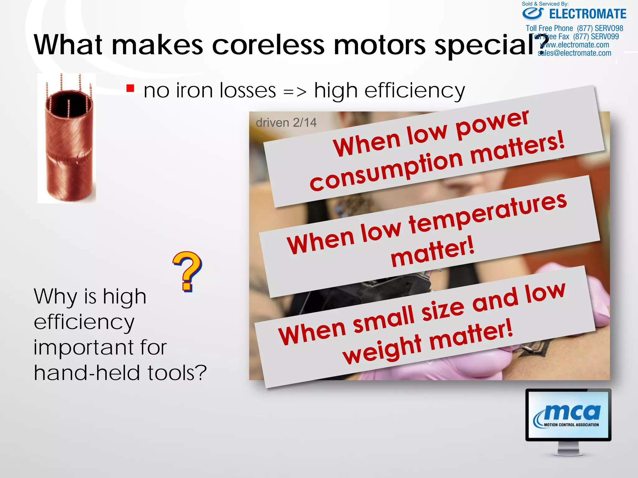 driven 2/14
What makes coreless motors special?
 no iron losses => high efficiency
Why is high
efficiency
important for
hand-held tools?
Bild Handgerät
ELECTROMATE
Toll Free Phone (877) SERVO98
Toll Free Fax (877) SERV099
www.electromate.com
sales@electromate.com
Sold & Serviced By:
 