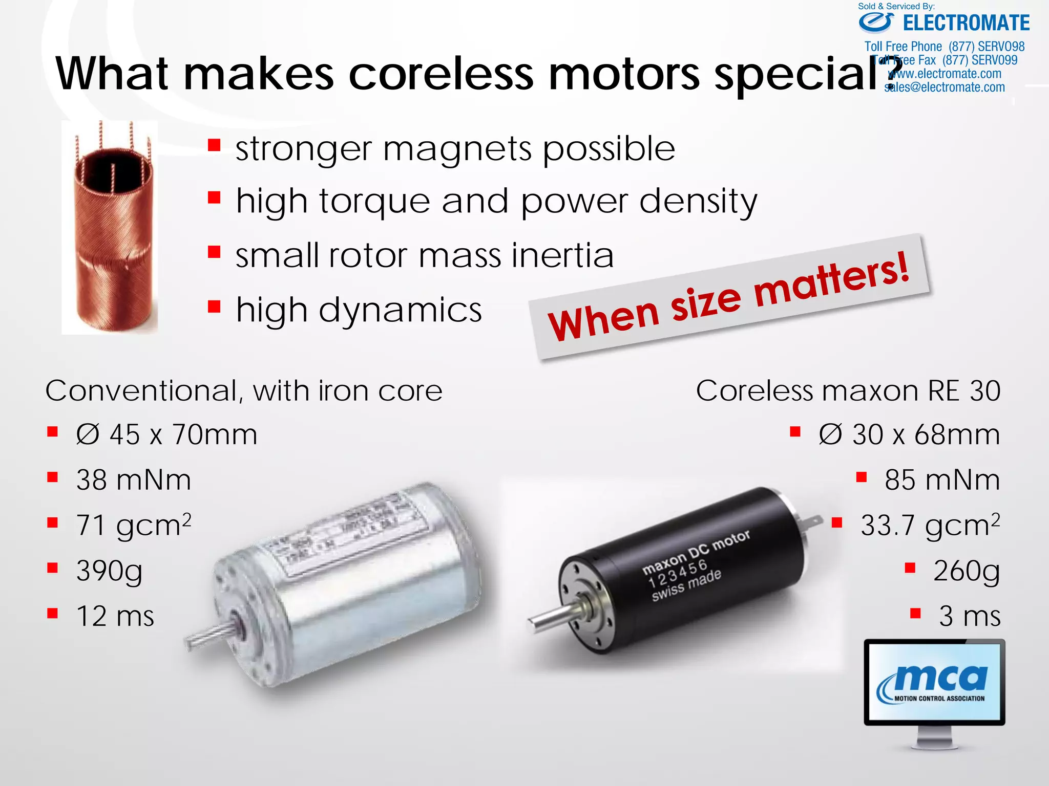 What makes coreless motors special?
 stronger magnets possible
 high torque and power density
 small rotor mass inertia
 high dynamics
Coreless maxon RE 30
 Ø 30 x 68mm
 85 mNm
 33.7 gcm2
 260g
 3 ms
Conventional, with iron core
 Ø 45 x 70mm
 38 mNm
 71 gcm2
 390g
 12 ms
ELECTROMATE
Toll Free Phone (877) SERVO98
Toll Free Fax (877) SERV099
www.electromate.com
sales@electromate.com
Sold & Serviced By:
 