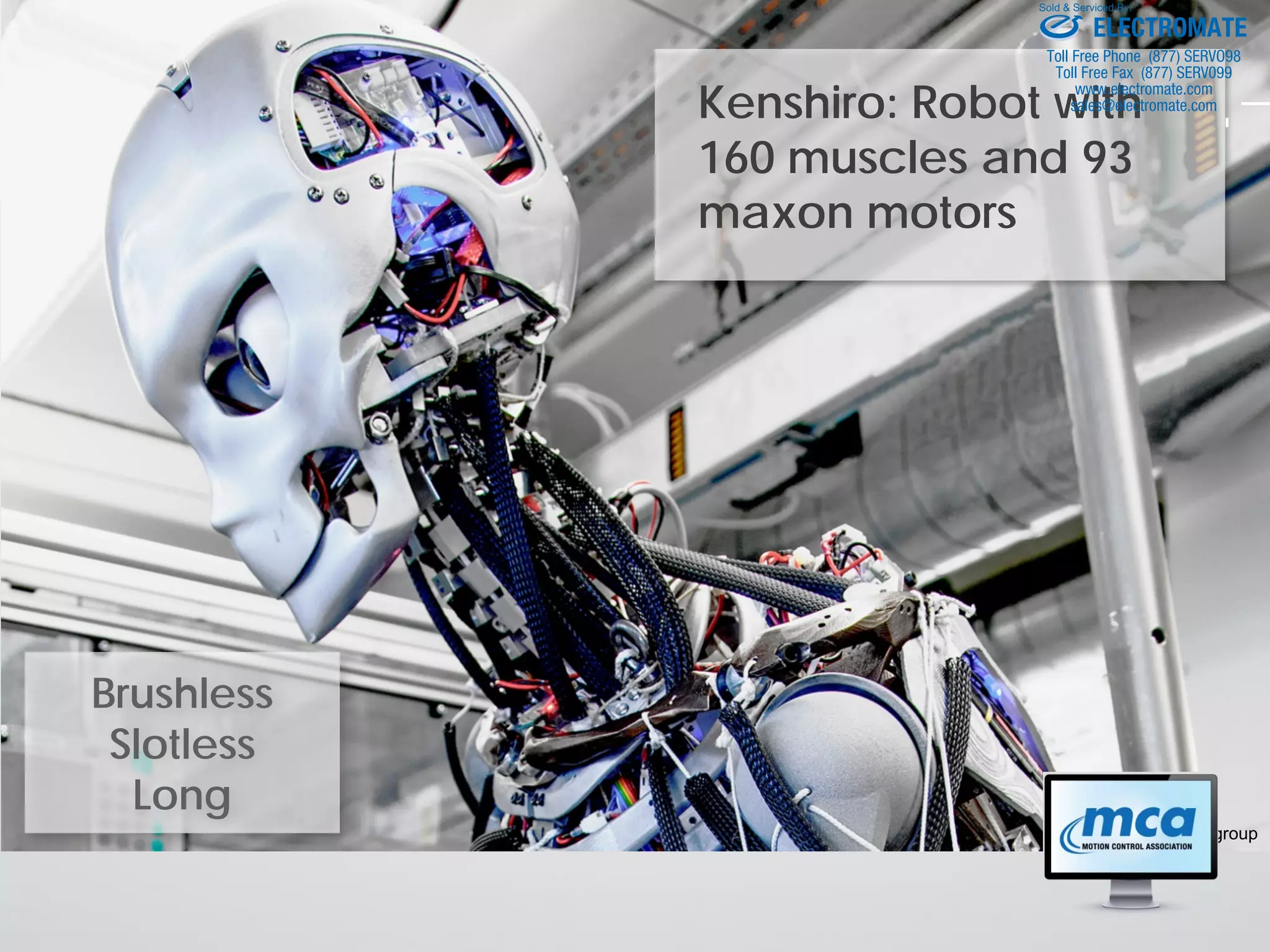 Kenshiro: Robot with
160 muscles and 93
maxon motors
© maxon motor group
Brushless
Slotless
Long
ELECTROMATE
Toll Free Phone (877) SERVO98
Toll Free Fax (877) SERV099
www.electromate.com
sales@electromate.com
Sold & Serviced By:
 