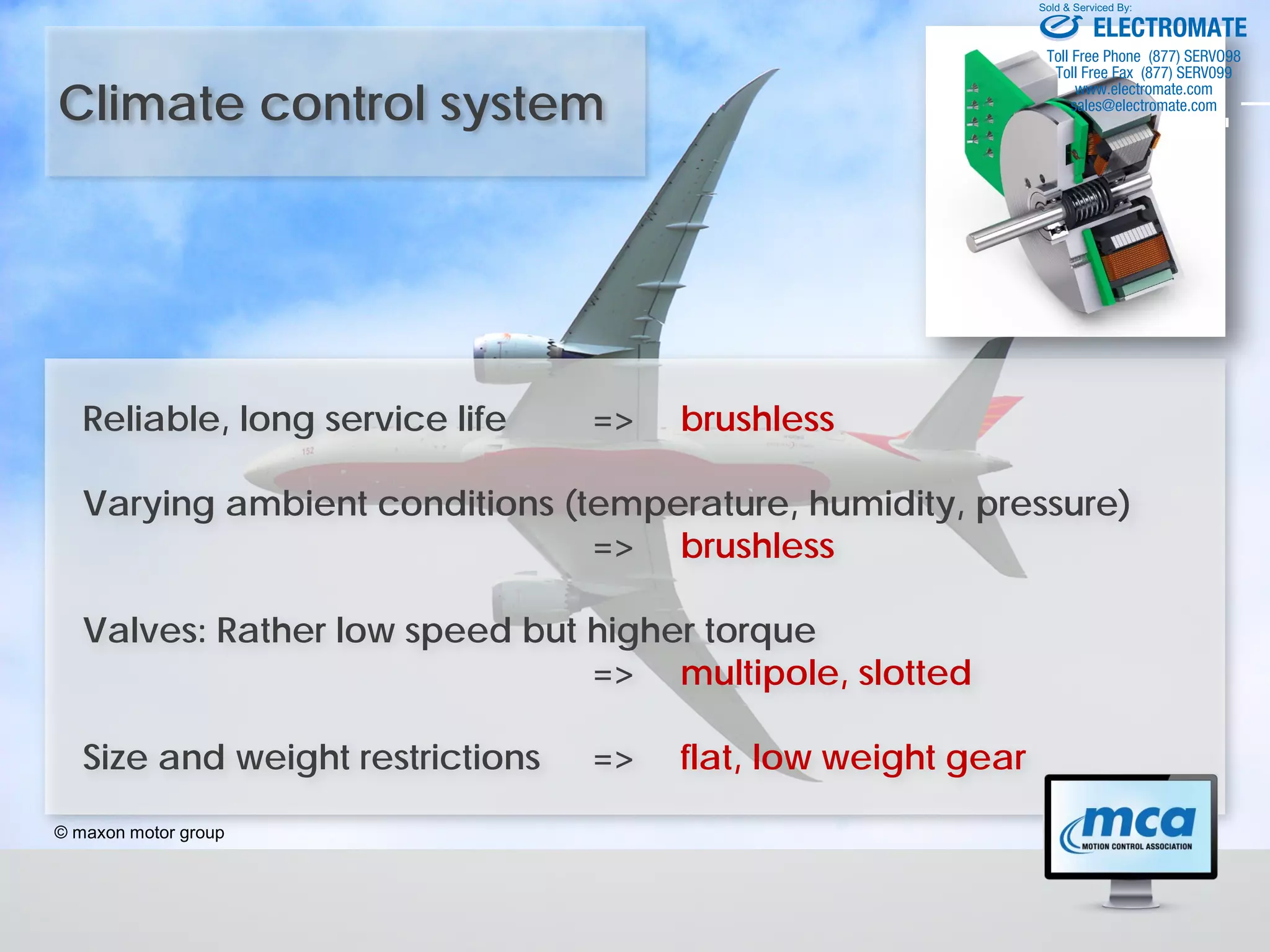 Climate control system
© maxon motor group
Reliable, long service life => brushless
Varying ambient conditions (temperature, humidity, pressure)
=> brushless
Valves: Rather low speed but higher torque
=> multipole, slotted
Size and weight restrictions => flat, low weight gear
ELECTROMATE
Toll Free Phone (877) SERVO98
Toll Free Fax (877) SERV099
www.electromate.com
sales@electromate.com
Sold & Serviced By:
 