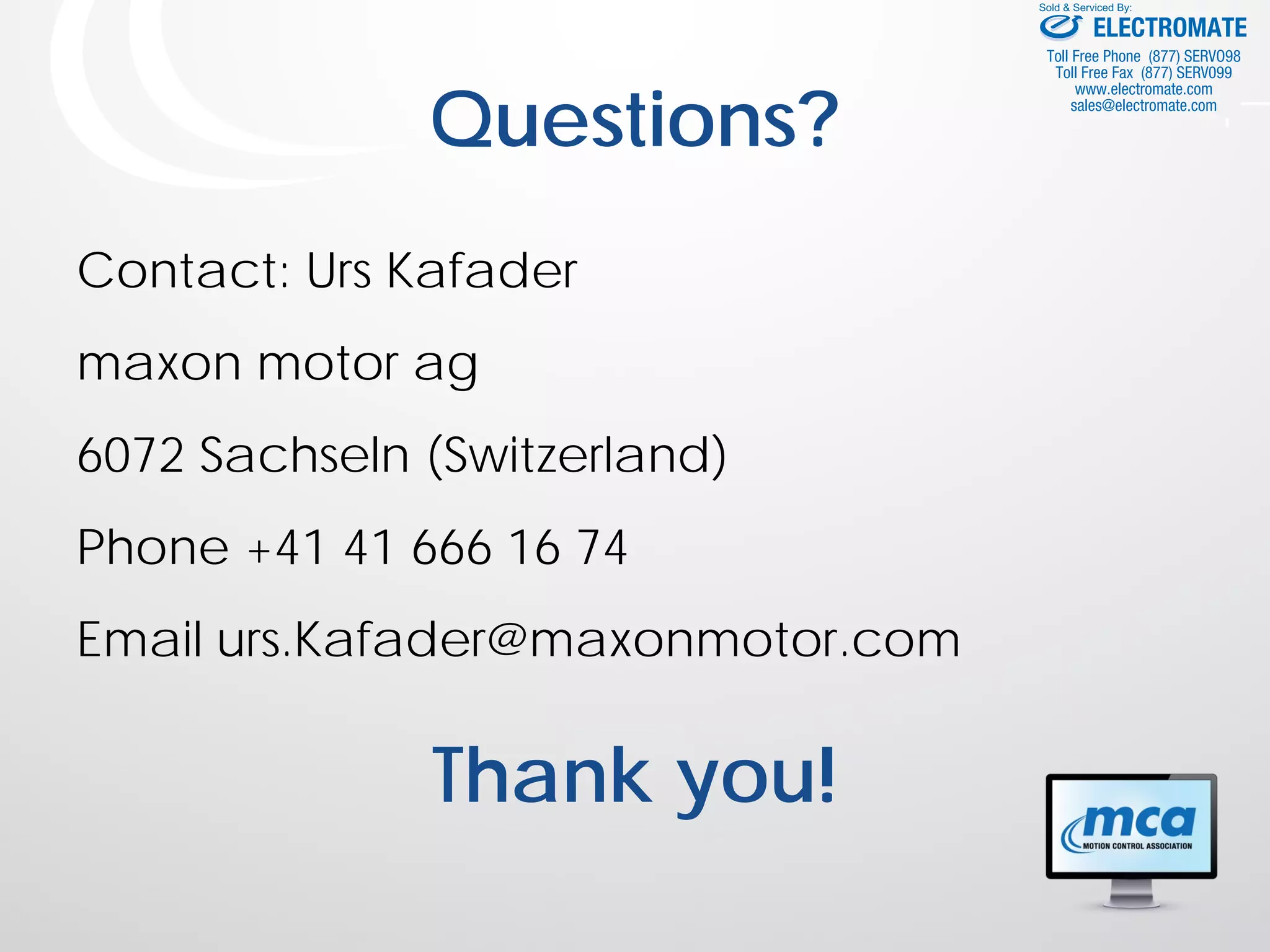 Questions?
Contact: Urs Kafader
maxon motor ag
6072 Sachseln (Switzerland)
Phone +41 41 666 16 74
Email urs.Kafader@maxonmotor.com
Thank you!
ELECTROMATE
Toll Free Phone (877) SERVO98
Toll Free Fax (877) SERV099
www.electromate.com
sales@electromate.com
Sold & Serviced By:
 