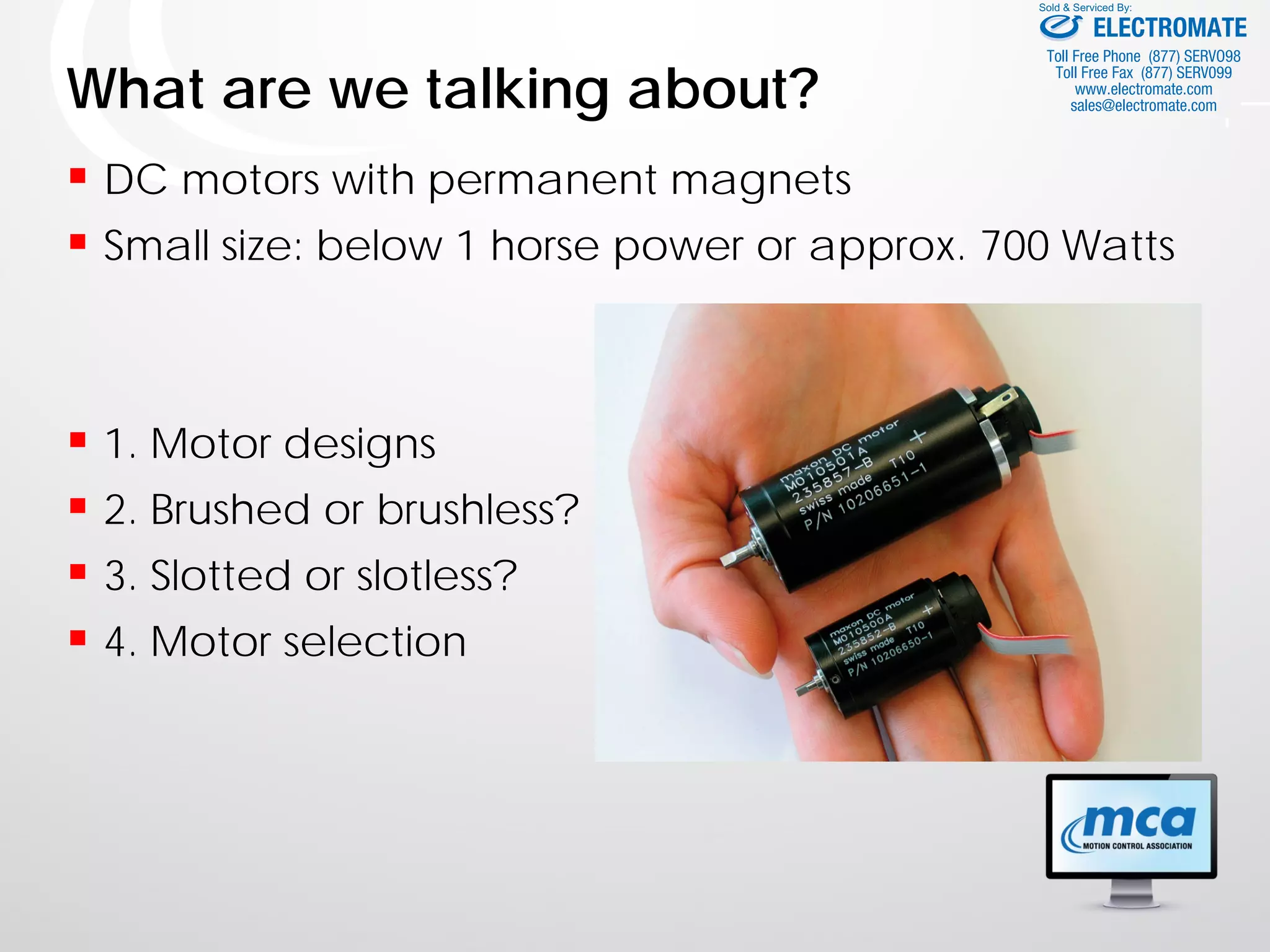 What are we talking about?
 DC motors with permanent magnets
 Small size: below 1 horse power or approx. 700 Watts
 1. Motor designs
 2. Brushed or brushless?
 3. Slotted or slotless?
 4. Motor selection
ELECTROMATE
Toll Free Phone (877) SERVO98
Toll Free Fax (877) SERV099
www.electromate.com
sales@electromate.com
Sold & Serviced By:
 