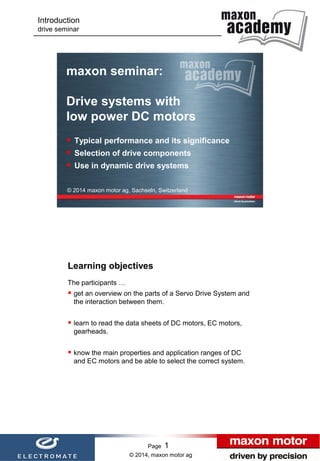 Introduction
drive seminar

maxon seminar:
Drive systems with
low power DC motors
 Typical performance and its significance
 Selection of drive components
 Use in dynamic drive systems
© 2014 maxon motor ag, Sachseln, Switzerland

Learning objectives
The participants …

 get an overview on the parts of a Servo Drive System and
the interaction between them.

 learn to read the data sheets of DC motors, EC motors,
gearheads.

 know the main properties and application ranges of DC

and EC motors and be able to select the correct system.

Page

1

© 2014, maxon motor ag

Page

1

 