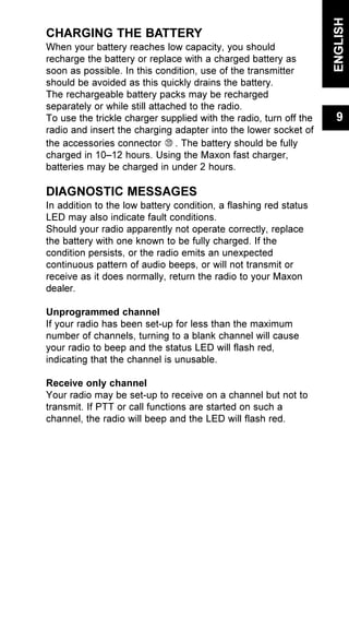 CHARGING THE BATTERY
When your battery reaches low capacity, you should
recharge the battery or replace with a charged battery as
soon as possible. In this condition, use of the transmitter
should be avoided as this quickly drains the battery.
The rechargeable battery packs may be recharged
separately or while still attached to the radio.
To use the trickle charger supplied with the radio, turn off the
radio and insert the charging adapter into the lower socket of
the accessories connector . The battery should be fully
charged in 10–12 hours. Using the Maxon fast charger,
batteries may be charged in under 2 hours.
DIAGNOSTIC MESSAGES
In addition to the low battery condition, a flashing red status
LED may also indicate fault conditions.
Should your radio apparently not operate correctly, replace
the battery with one known to be fully charged. If the
condition persists, or the radio emits an unexpected
continuous pattern of audio beeps, or will not transmit or
receive as it does normally, return the radio to your Maxon
dealer.
Unprogrammed channel
If your radio has been set-up for less than the maximum
number of channels, turning to a blank channel will cause
your radio to beep and the status LED will flash red,
indicating that the channel is unusable.
Receive only channel
Your radio may be set-up to receive on a channel but not to
transmit. If PTT or call functions are started on such a
channel, the radio will beep and the LED will flash red.
ENGLISH
9
 