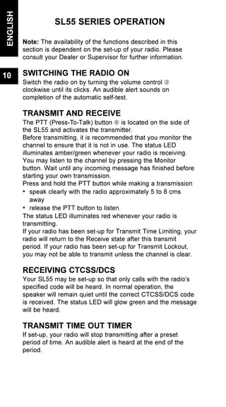 SL55 SERIES OPERATION
Note: The availability of the functions described in this
section is dependent on the set-up of your radio. Please
consult your Dealer or Supervisor for further information.
SWITCHING THE RADIO ON
Switch the radio on by turning the volume control Â
clockwise until its clicks. An audible alert sounds on
completion of the automatic self-test.
TRANSMIT AND RECEIVE
The PTT (Press-To-Talk) button Å is located on the side of
the SL55 and activates the transmitter.
Before transmitting, it is recommended that you monitor the
channel to ensure that it is not in use. The status LED
illuminates amber/green whenever your radio is receiving.
You may listen to the channel by pressing the Monitor
button. Wait until any incoming message has finished before
starting your own transmission.
Press and hold the PTT button while making a transmission
• speak clearly with the radio approximately 5 to 8 cms
away
• release the PTT button to listen.
The status LED illuminates red whenever your radio is
transmitting.
If your radio has been set-up for Transmit Time Limiting, your
radio will return to the Receive state after this transmit
period. If your radio has been set-up for Transmit Lockout,
you may not be able to transmit unless the channel is clear.
RECEIVING CTCSS/DCS
Your SL55 may be set-up so that only calls with the radio’s
specified code will be heard. In normal operation, the
speaker will remain quiet until the correct CTCSS/DCS code
is received. The status LED will glow green and the message
will be heard.
TRANSMIT TIME OUT TIMER
If set-up, your radio will stop transmitting after a preset
period of time. An audible alert is heard at the end of the
period.
ENGLISH
10
 
