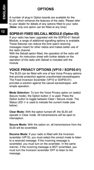 OPTIONS
A number of plug-in Option boards are available for the
SL55, which enhance the features of the radio. Please refer
to your dealer for details of any options fitted to your radio
(Note: only one option can be fitted at any time).
SOP55-01 FIXED SELCALL MODULE (Option 03)
If your radio has been upgraded with the SOP55-01 Selcall
Module, a range of additional signalling options is available.
These features can reduce the time spent receiving
messages meant for other radios and makes better use of
the radio channel.
With the Selcall option fitted, the operation of the radio will
change. An instruction sheet with further details on the
operation of the radio with Selcall is included with the
module.
VOICE PRIVACY OPTIONS (VP10 / SOP55-01)
The SL55 can be fitted with one of two Voice Privacy options
that provide protection against unauthorised eavesdroppers.
The Fixed Inversion Scrambler (VP10 or SOP55-01)
provides a solution against the casual eavesdropper, with
simple operation.
Mode Selection: To turn the Voice Privacy option on (select
Secure mode), the Option button Ç is used. Press the
Option button to toggle between Clear / Secure mode. The
Status LED Ã is used to indicate the current mode (see
below).
Clear Mode: With the option turned off, the SL55 will
operate in Clear mode. All transmissions will be open to
interception.
Secure Mode: With the option on, all transmissions from the
SL55 will be scrambled.
Receive Mode: If your radio is fitted with the Inversion
scrambler (VP10), you must select the correct mode to listen
to a received message. If the incoming message is
scrambled, you must turn on the scrambler. In the same
manner, if the incoming message is NOT scrambled, you
must turn the Inversion scrambler OFF to listen to the
message.
ENGLISH
12
 