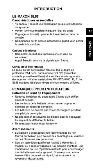INTRODUCTION
LE MAXON SL55
Caractéristiques essentielles
• 16 canaux : permet une exploitation souple et l'extension
du système
• Voyant lumineux tricolore indiquant l'état du poste
• Cryptage (optionnel) : permet la transmission claire ou
cryptée
• Commandes sur le dessus accessibles quand vous portez
le poste à la ceinture
Options sécurisées
• Scrambler: permet des transmissions en clair ou
sécuriées.
Appel Sélectif: autorise la signalisation 5 tons.
Conçu pour être robuste
Le SL55 est de construction robuste. Il a le degré de
protection IP54 défini par la norme CEI 529 (protection
contre la poussière et l'eau) et a subi les essais rigoureux
des normes militaires américaines MIL-STD-810C, D, E. Le
SL55 est donc idéal pour divers environnements difficiles.
REMARQUES POUR L'UTILISATEUR
Entretien courant de l'équipement
• Nettoyez l'extérieur du poste radio à l'aide d'un chiffon
doux et humide.
• Les contacts de la batterie doivent rester propres et
exempts de traces de corrosion.
• Les batteries ne doivent pas rester déchargées pendant
une période prolongée.
• Ne pas utiliser de solvants ou d'alcool pour le nettoyage.
Ils risquent de détériorer le boîtier.
• Ne tenez pas le poste par l'antenne.
Avertissements
• L'utilisation d'accessoires non recommandés ou non
fournis par Maxon peut causer des dommages au matériel
ou des blessures aux personnes.
• Seul un technicien qualifié est habilité à démonter, à
modifier ou à réparer l'appareil. Un mauvais montage, une
modification ou une réparation mal faite peut endommager
irrémédiablement votre appareil. Si votre poste radio a
besoin d'être dépanné ou réparé, retournez-le à un
revendeur Maxon agréé.
15
FRANÇAIS
 