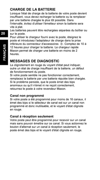 CHARGE DE LA BATTERIE
Lorsque l'état de charge de la batterie de votre poste devient
insuffisant, vous devez recharger la batterie ou la remplacer
par une batterie chargée le plus tôt possible. Dans
l'intervalle, évitez d'utiliser l'émetteur sinon la batterie sera
vite à plat.
Les batteries peuvent être rechargées séparées du boîtier ou
sur le poste.
Pour utiliser le chargeur fourni avec le poste, éteignez le
poste et introduisez l'adaptateur de charge dans la prise
inférieure du connecteur d'accessoires . Comptez de 10 à
12 heures pour charger la batterie. Le chargeur rapide
Maxon permet de charger une batterie en moins de 2
heures.
MESSAGES DE DIAGNOSTIC
Le clignotement en rouge du voyant d'état peut indiquer,
outre un état de charge insuffisant de la batterie, un défaut
de fonctionnement du poste.
Si votre poste semble ne pas fonctionner correctement,
remplacez la batterie par une batterie réputée bien chargée.
Si le problème persiste, que le poste émet des bips
anormaux ou qu'il n'émet ni ne reçoit correctement,
retournez le poste à votre revendeur Maxon.
Canal non programmé
Si votre poste a été programmé pour moins de 16 canaux, il
émet des bips si le sélecteur de canal est sur un canal non
programmé et donc inutilisable, et le voyant d'état clignote
en rouge.
Canal à réception seulement
Votre poste peut être programmé pour recevoir sur un canal
mais sans pouvoir émettre sur ce canal. Si vous actionnez le
bouton d'alternat sur un canal à réception seulement, le
poste émet des bips et le voyant d'état clignote en rouge.
FRANÇAIS
20
 