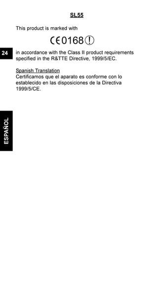 SL55
This product is marked with
in accordance with the Class II product requirements
specified in the R&TTE Directive, 1999/5/EC.
Spanish Translation
Certificamos que el aparato es conforme con lo
establecido en las disposiciones de la Directiva
1999/5/CE.
ESPAÑOL
24
0168 !
 